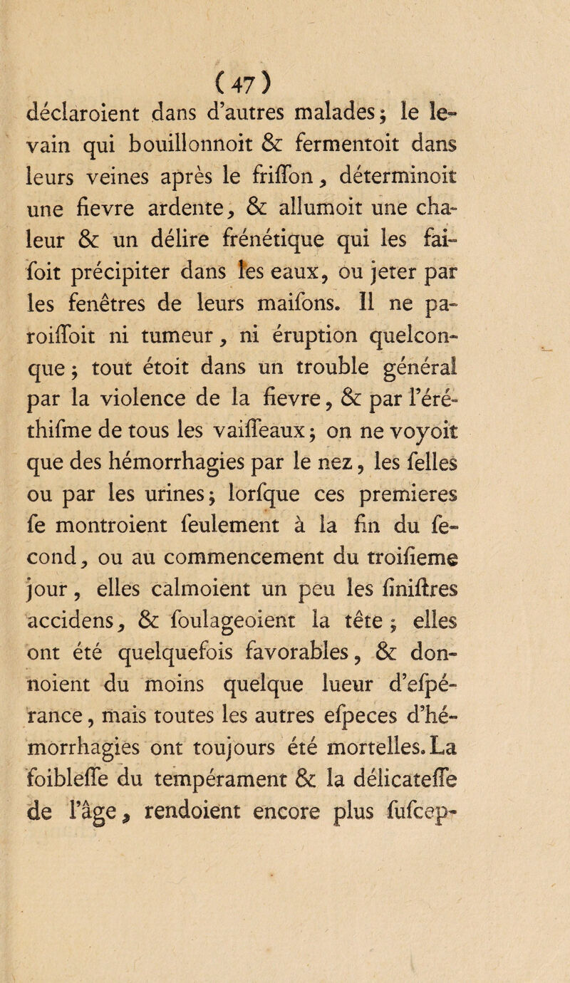 déclaroient dans d’autres malades ; le le¬ vain qui bouillonnoit & fermentoit dans leurs veines après le friffon, déterminoit une fievre ardente, & allumoit une cha¬ leur & un délire frénétique qui les fai- foit précipiter dans les eaux, ou jeter par les fenêtres de leurs maifons. 11 ne pa- roifloit ni tumeur, ni éruption quelcon¬ que ; tout étoit dans un trouble général par la violence de la fievre, & par l’éré- thifme de tous les vaiffeaux; on ne voyoiî que des hémorrhagies par le nez, les felles ou par les urines; lorfque ces premières fe montroient feulement à la fin du fé¬ cond , ou au commencement du troifieme jour, elles calmoient un peu les finiftres accidens, & foulageoient la tête; elles ont été quelquefois favorables, & don- noient du moins quelque lueur d’efpé- rance, mais toutes les autres efpeces d’hé¬ morrhagies ont toujours été mortelles.La foibleffe du tempérament & la délicateffe de l’âge, rendoient encore plus fufcep-