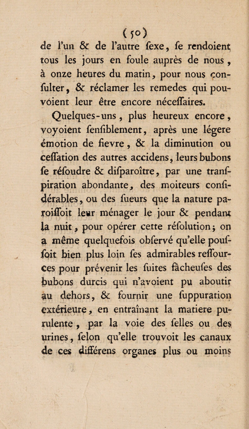  (f°) de l’un & de l’autre fexe, fe rendoient tous les jours en foule auprès de nous , à onze heures du matin, pour nous con- fulter, & réclamer les remedes qui pou- vôient leur être encore néceffaires. Quelques-uns, plus heureux encore, voyoiènt fenfiblement, après une légère émotion de fievre, & la diminution ou ceflation des autres accidens, leurs bubons fe réfoudre & difparoître, par une tranf- piration abondante, des moiteurs confi- dérables, ou des fueurs que la nature pa- roifloit leur ménager le jour & pendant la nuit, pour opérer cette réfolution ; on a même quelquefois obfervé quelle pouf- foit bien plus loin fes admirables reffour- Ces pour prévenir les fuites fâcheufes des bubons durcis qui n’a voient pu aboutir au dehors, & fournir une fuppuration extérieure, en entraînant la matière pu¬ rulente , par la voie des felles ou des urines, félon qu’elle trouvoit les canaux de ces différens organes plus ou moins