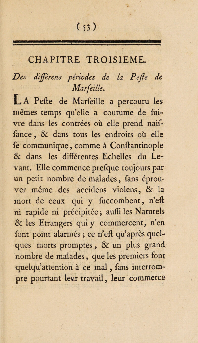 CHAPITRE TROISIEME. Des différais périodes de la Pejle de t Marfeille. L.A Pefte de Marfeille a percouru les mêmes temps qu’elle a coutume de fui-* vre dans les contrées où elle prend naif- fance, & dans tous les endroits où elle fe communique, comme à Conftantinople & dans les différentes Echelles du Le¬ vant. Elle commence prefque toujours par un petit nombre de malades, fans éprou¬ ver même des accidens violens, & la mort de ceux qui y fuccombent, n’eft ni rapide ni précipitée* auffi les Naturels & les Etrangers qui y commercent, n’en font point alarmés * ce n’eft qu’après quel¬ ques morts promptes, & un plus grand nombre de malades, que les premiers font quelqu’attention à ce mal, fans interrom¬ pre pourtant leur travail, leur commerce