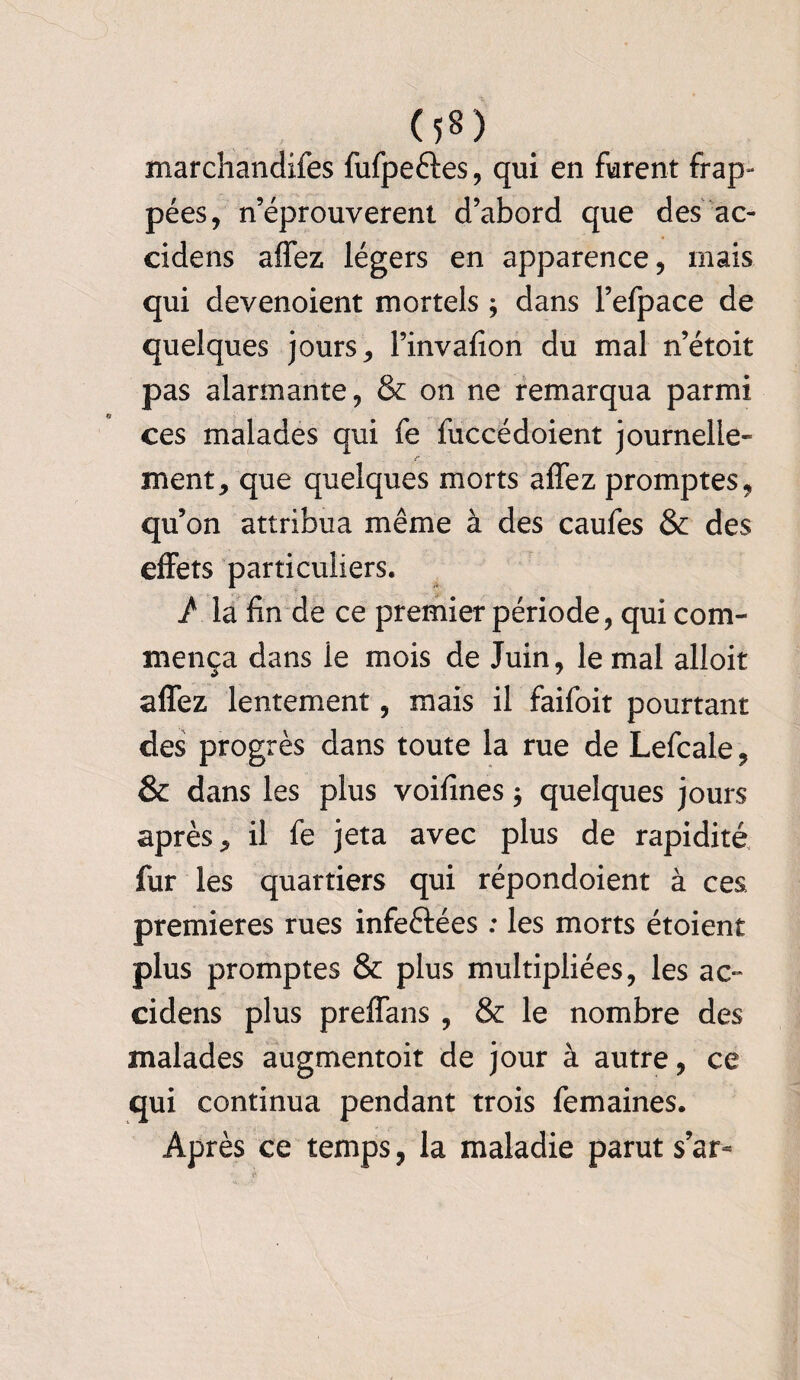 0*0 marchandées fufpe&es, qui en furent frap» pées, n’éprouverent d’abord que des ac- cidens affez légers en apparence, mais qui devenoient mortels ; dans l’efpace de quelques jours, l’invafion du mal n’étoit pas alarmante, & on ne remarqua parmi ces malades qui fe fuccédoient journelle¬ ment, que quelques morts affez promptes, qu’on attribua même à des caufes & des effets particuliers. / la fin de ce premier période, qui com¬ mença dans le mois de Juin, le mal alloit affez lentement, mais il faifoit pourtant des progrès dans toute la rue de Lefcale, & dans les plus voifines $ quelques jours après, il fe jeta avec plus de rapidité fur les quartiers qui répondoient à ces premières rues infeftées : les morts étoient plus promptes & plus multipliées, les ac- cidens plus preffans , & le nombre des malades augmentoit de jour à autre, ce qui continua pendant trois femaines. Après ce temps, la maladie parut s’ar*