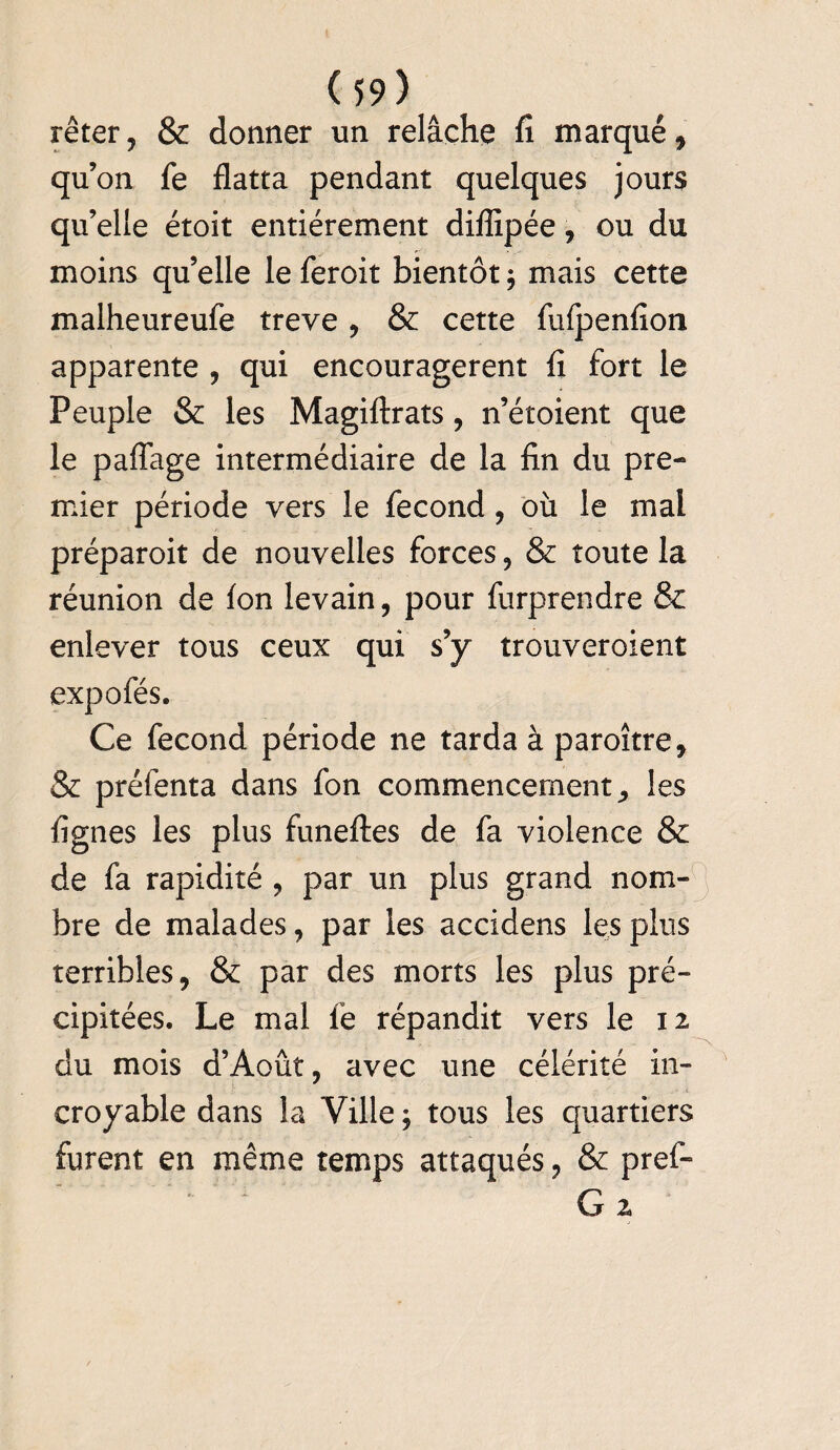 rêter , & donner un relâche fi marqué, qu’on fe flatta pendant quelques jours qu’elle étoit entièrement diflîpée, ou du moins qu’elle le feroit bientôt ; mais cette malheureufe treve, & cette fufpenfion apparente , qui encouragèrent fi fort le Peuple & les Magiftrats , n’étoient que le paffage intermédiaire de la fin du pre¬ mier période vers le fécond, où le mal préparoit de nouvelles forces , & toute la réunion de Ion levain, pour furprendre & enlever tous ceux qui s’y trouveroient expofés. Ce fécond période ne tarda à paroître, & préfenta dans fon commencement, les lignes les plus funeftes de fa violence & de fa rapidité , par un plus grand nom¬ bre de malades, par les accidens les plus terribles, & par des morts les plus pré¬ cipitées. Le mal le répandit vers le 12 du mois d’Août, avec une célérité in¬ croyable dans la Ville $ tous les quartiers furent en même temps attaqués, & pref- G 2