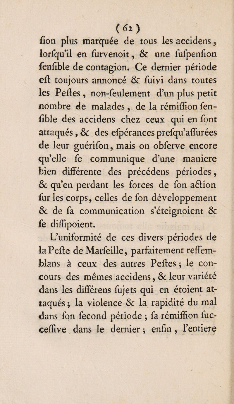 fi on plus marquée de tous les accidens, lorfqu’il en furvenoit, & une fufpenfion fenfible de contagion. Ce dernier période eft toujours annoncé & fuivi dans toutes les Peftes, non-feulement dun plus petit nombre de malades, de la rémiffion fen¬ fible des accidens chez ceux qui en font attaqués, & des efpérances prefqu’affurées de leur guérifon, mais on obferve encore qu’elle fe communique d’une maniéré bien differente des précédens périodes, & qu’en perdant les forces de fon aftion fur les corps, celles de fon développement & de fa communication s’éteignoient & fe diffipoient. L’uniformité de ces divers périodes de laPefte deMarfeille, parfaitement reffem- blans à ceux des autres Peftes ; le con¬ cours des mêmes accidens, & leur variété dans les différens fujets qui en étoient at¬ taqués ; la violence & la rapidité du mal dans fon fécond période ; fa rémiffion fuc- ceffive dans le dernier $ enfin, Fentiere