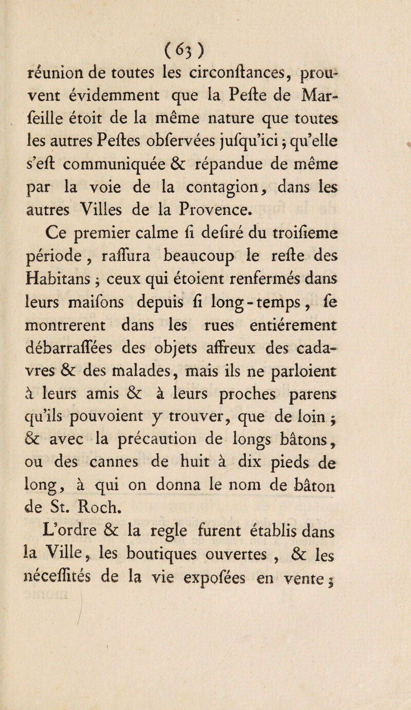 réunion de toutes les circonftances, prou¬ vent évidemment que la Perte de Mar- feille étoit de la même nature que toutes les autres Pertes obfervées jufqu’ici ; qu’elle s’eft communiquée & répandue de même par la voie de la contagion, dans les autres Villes de la Provence. Ce premier calme rt dertré du troifieme période , raffina beaucoup le refte des Habitans ; ceux qui étoient renfermés dans leurs maifons depuis fi long - temps, fe montrèrent dans les rues entièrement débarraffées des objets affreux des cada¬ vres & des malades, mais ils ne parloient à leurs amis & à leurs proches parens qu’ils pouvoient y trouver, que de loin ; & avec la précaution de longs bâtons, ou des cannes de huit à dix pieds de long, à qui on donna le nom de bâton de St. Roch. L’ordre & la réglé furent établis dans la Ville, les boutiques ouvertes , & les néceffités de la vie expofées en vente j