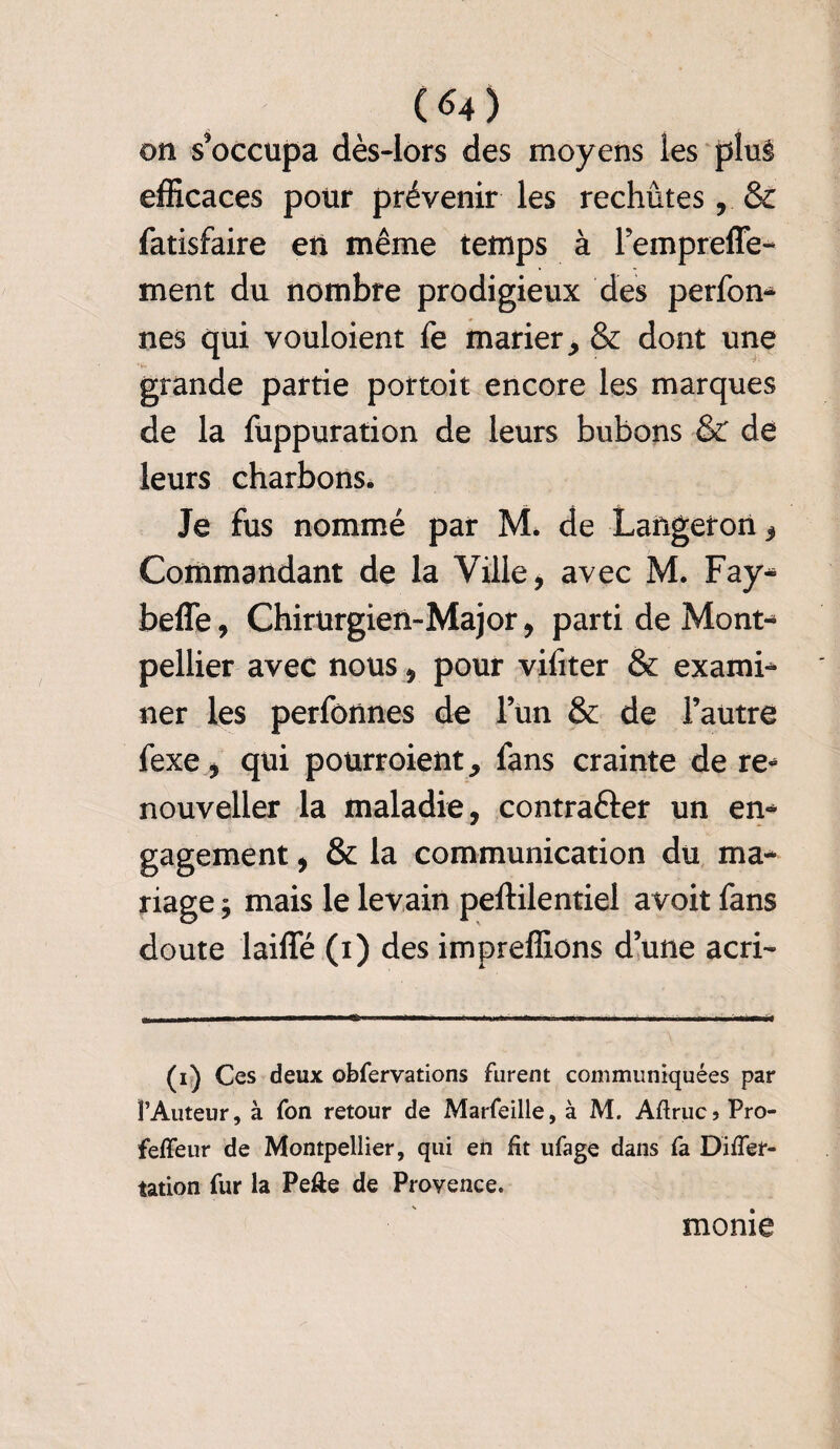 on s’occupa dès-lors des moyens les plu§ efficaces pour prévenir les rechutes, & fatisfaire en même temps à l’empreffe- ment du nombre prodigieux des perfon- nés qui vouloient fe marier, & dont une grande partie portoit encore les marques de la fuppuration de leurs bubons & de leurs charbons. Je fus nommé par M. de Langeron , Commandant de la Ville, avec M. Fay- beffe, Chirurgien-Major, parti de Mont¬ pellier avec nous, pour viliter & exami¬ ner les perfonnes de lun & de l’autre fexe, qui pourroient, fans crainte de re* nouveller la maladie, contrafter un en¬ gagement , & la communication du ma¬ riage ÿ mais le levain peftilentiel avoit fans doute laiffé (i) des impreffions d’une acri- (i) Ces deux obfervations furent communiquées par l’Auteur, à fon retour de Marfeille, à M. Aftrucs Pro- feffeur de Montpellier, qui en fit ufage dans fa Differ- tation fur la Pefte de Provence. mome