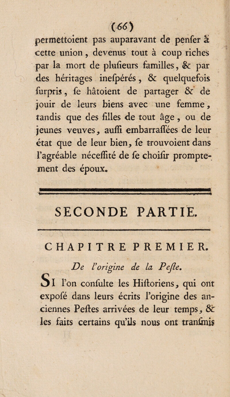 permettoient pas auparavant de penfer U cette union, devenus tout à coup riches par la mort de plufieurs familles, & par des héritages inefpérés, & quelquefois furpris, fe hâtoient de partager & de jouir de leurs biens avec une femme, tandis que des filles de tout âge, ou de jeunes veuves, auffi embarraffées de leur état que de leur bien, fe trouvoient dans Fagréable néceffité de fe choifir prompte¬ ment des époux* SECONDE PARTIE. /' CHAPITRE PREMIER. De Vorigine de la Pejle. Si Ton confulte les Hiftoriens, qui ont expofé dans leurs écrits l’origine des an¬ ciennes Peftes arrivées de leur temps, & les faits certains qu’ils nous ont tranfinis