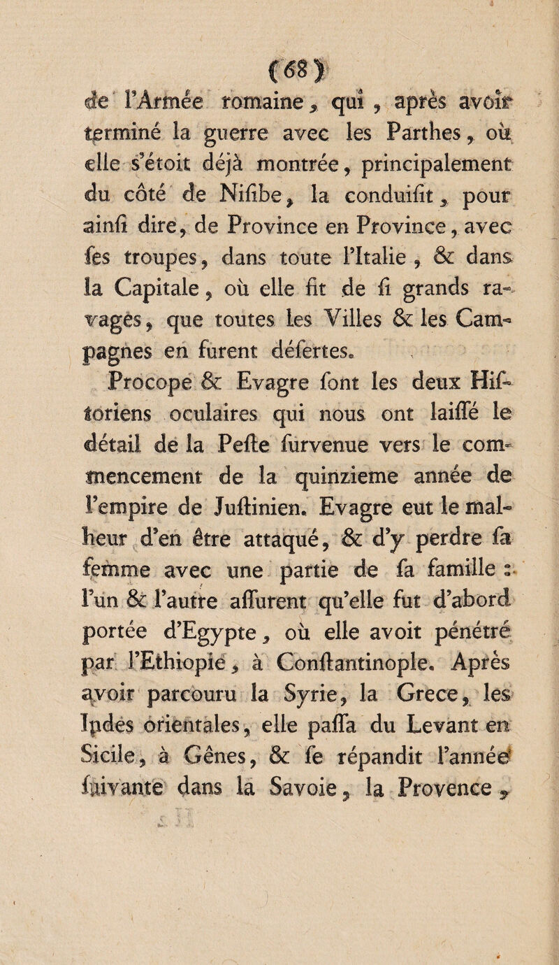 de ‘ l'Armée romaine, qui , après avoir terminé la guerre avec les Parthes r où elle s'éîoit déjà montrée, principalement du côté de Nifibe % la conduifit > pour ainfi dire, de Province en Province, avec fes troupes, dans toute l’Italie , & dans la Capitale, où elle fit de fi grands ra¬ vages, que toutes les Villes & les Cam¬ pagnes en furent déferles. Procope & Evagre font les deux His¬ toriens oculaires qui nous ont laiffé le détail de la Pefte furvenue vers le com¬ mencement de la quinzième année de l’empire de Juftinien. Evagre eut le mal¬ heur d’en être attaqué, & d’y perdre fa femme avec une partie de fa famille s Fun & l’autre affurent qu’elle fut d’abord portée d’Egypte , ou elle avoit pénétré par l’Ethiopie, à Conftantinople, Après avoir parcouru la Syrie, la Grece, les Ipdes orientales, elle palfa du Levant en Sicile, à Gênes, & fe répandit l’année fuivante dans la Savoie, la Provence 7