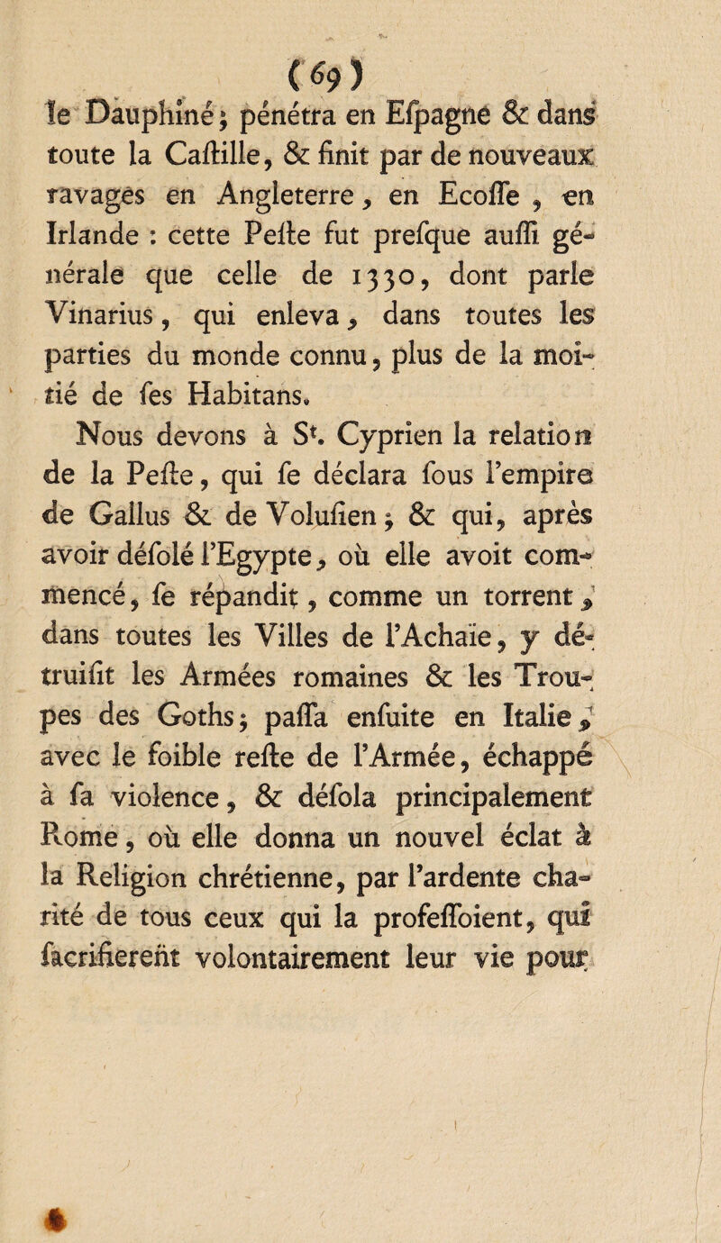 le Dauphiné ; pénétra en Efpagne & dans toute la Caltille, & finit par de nouveaux ravagés en Angleterre, en Ecoffe , en Irlande : cette Pelle fut prefque auffi gé¬ nérale que celle de 1330, dont parie Vinarius, qui enleva, dans toutes les parties du monde connu, plus de la moi- ‘ tié de fes Habitans. Nous devons à S*. Cyprien la relation de la Pelle, qui fe déclara fous l’empire de Gallus & de Volufien j & qui, après avoir défolé l’Egypte, où elle avoit com¬ mencé , fe répandit, comme un torrent :i> dans toutes les Villes de l’Achaïe, y dé- truifit les Armées romaines & les Trou¬ pes des Gothsj paffa enfuite en Italie » avec le foible relie de l’Armée, échappé à fa violence, & défola principalement R.ome, où elle donna un nouvel éclat à la Religion chrétienne, par l’ardente cha¬ rité de tous ceux qui la profeffoient, qui facrifierent volontairement leur vie pour