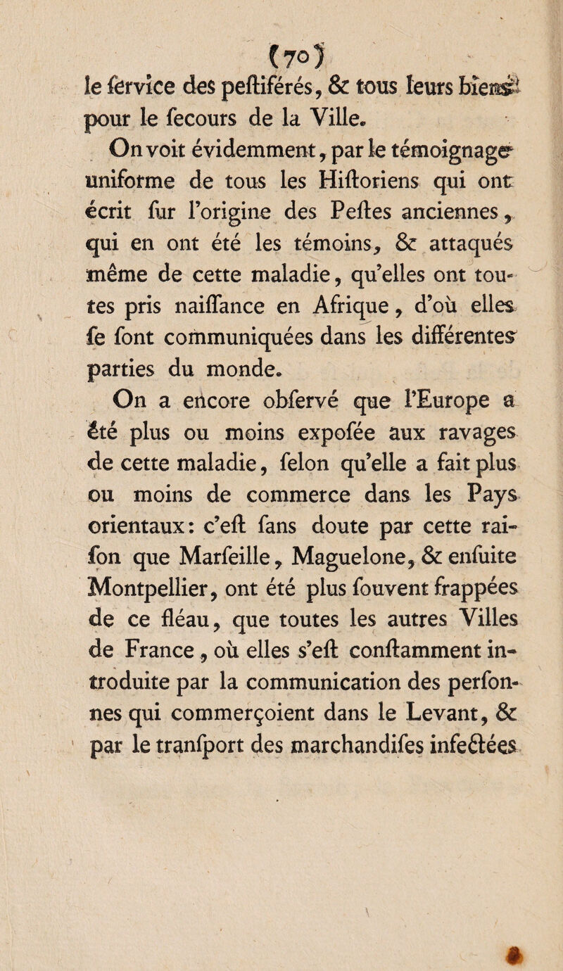 le fervice des peftiférés, & tous leurs bîestsi pour le fecours de la Ville. On voit évidemment, par le témoignage uniforme de tous les Hiftoriens qui ont écrit fur l’origine des Peftes anciennes % qui en ont été les témoins, & attaqués même de cette maladie, qu’elles ont tou¬ tes pris naiflance en Afrique, d’où elles fe font communiquées dans les différentes parties du monde. On a encore obfervé que l’Europe a été plus ou moins expofée aux ravages de cette maladie, félon qu’elle a fait plus ou moins de commerce dans les Pays orientaux: c’eft fans doute par cette rai- fon que Marfeille, Maguelone, & enfuite Montpellier, ont été plus fouvent frappées de ce fléau, que toutes les autres Villes de France , où elles s’efl: conftamment in¬ troduite par la communication des perfon- nes qui commerçoient dans le Levant, & par le tranfport des marchandées infeétées