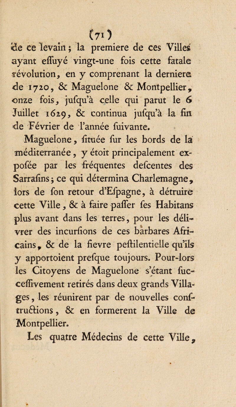 (70 «de ce levain ; la première de ces Villes ayant effuyé vingt-une fois cette fatale révolution, en y comprenant la derniere de 1720, & Maguelone & Montpellier, onze fois, jufqu’à celle qui parut le 6 Juillet 1629, & continua jufqu’à la fin de Février de l’année fuivante. Maguelone, fituée fur les bords de la méditerranée, y étoit principalement ex- pofée par les fréquentes defcentes des Sarrafins; ce qui détermina Charlemagne, lors de fon retour d’Efpagne, à détruire cette Ville, & à faire palier fes Habitans plus avant dans les terres, pour les déli¬ vrer des incurlions de ces barbares Afri¬ cains , & de la fievre peftilentielle qu’ils y apportoient prefque toujours. Pour-lors les Citoyens de Maguelone s’étant fuc- ceflivement retirés dans deux grands Villa¬ ges , les réunirent par de nouvelles conf- tru&ions, & en formèrent la Ville de Montpellier. Les quatre Médecins de cette Ville,