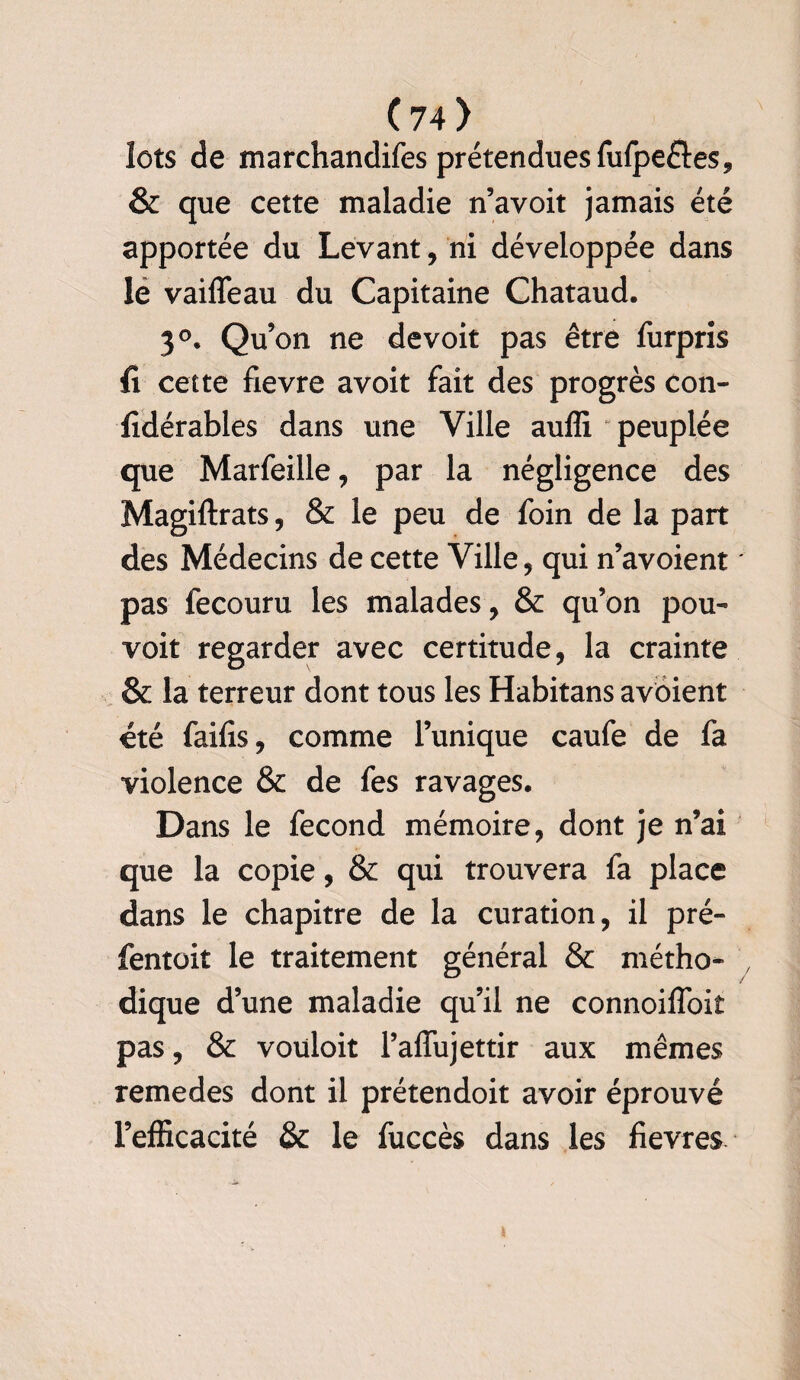 lots de marchandées prétendues fufpefles, & que cette maladie n’avoit jamais été apportée du Levant, ni développée dans le vaiffeau du Capitaine Chataud. 3°. Qu’on ne devoir pas être furpris û cette fievre avoit fait des progrès con- fidérables dans une Ville auffi peuplée que Marfeille, par la négligence des Magiftrats, & le peu de foin de la part des Médecins de cette Ville , qui n’avoient pas fecouru les malades , & qu’on pou- voit regarder avec certitude, la crainte & la terreur dont tous les Habitans avoient été faifis, comme l’unique caufe de fa violence & de fes ravages* Dans le fécond mémoire, dont je n’ai que la copie, & qui trouvera fa place dans le chapitre de la curation, il pré- fentoit le traitement général & métho¬ dique d’une maladie qu’il ne connoiffoiî pas, & vouloit l’affujettir aux mêmes remedes dont il prétendoit avoir éprouvé l’efficacité & le fuccès dans les fievres