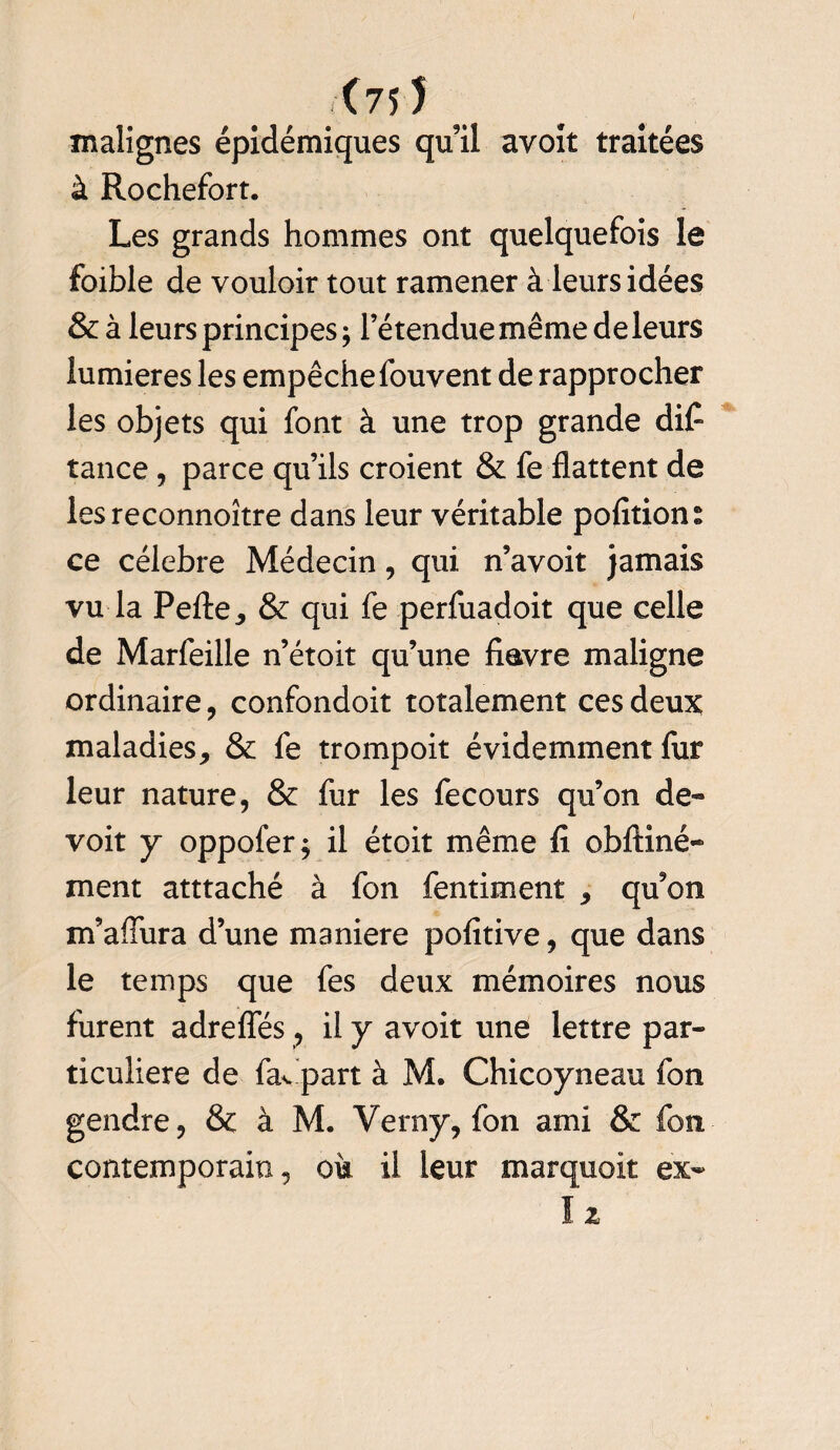 <75 5 malignes épidémiques qu il avoit traitées à Rochefort. Les grands hommes ont quelquefois le foible de vouloir tout ramener à leurs idées & à leurs principes j l’étendue même de leurs lumières les empêche fouvent de rapprocher les objets qui font à une trop grande difl tance, parce qu’ils croient & fe flattent de lesreconnoître dans leur véritable polïtion® ce célébré Médecin , qui n’avoit jamais vu la Pelle,, & qui fe perfuadoit que celle de Marfeille n’étoit qu’une fiavre maligne ordinaire, confondoit totalement ces deux maladies, & fe trompoit évidemment fur leur nature, & fur les fecours qu’on de*» voit y oppofer j il étoit même fi obftiné- ment atttaché à fon fentiment , qu’on m’aflura d’une maniéré politive, que dans le temps que fes deux mémoires nous furent adreffés , il y avoit une lettre par¬ ticulière de fav part à M. Chicoyneau fon gendre, & à M. Verny, fon ami & fon contemporain, oit il leur marquoit ex-