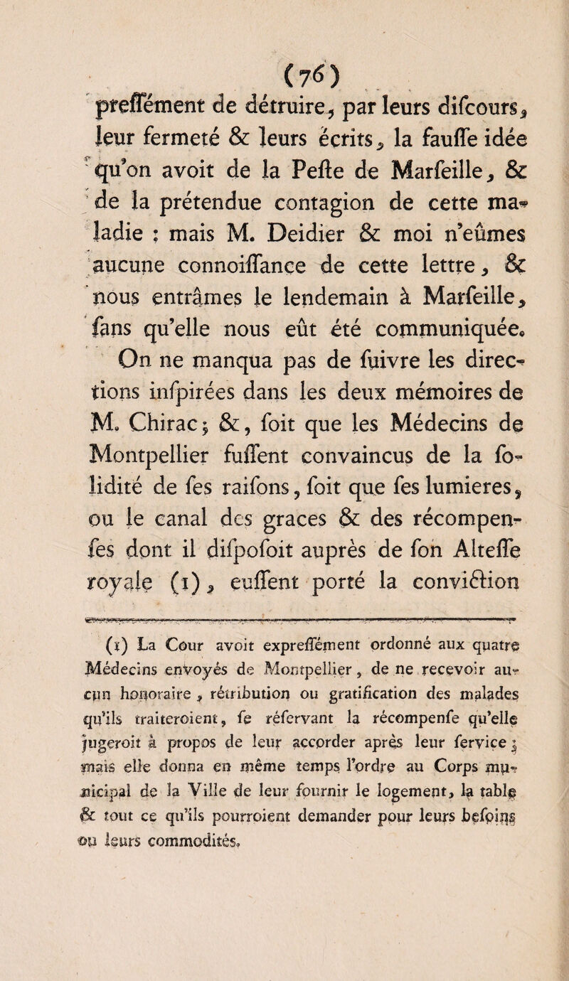 (7<S) prefTément de détruire, par leurs difcours, leur fermeté & leurs écrits, la fauffe idée ’ qu'on avoir de la Pefte de Marfeille, & de la prétendue contagion de cette ma» îadie ; mais M. Deidier & moi n’eûmes aucune connoiflançe de cette lettre, & nous entrâmes le lendemain à Marfeille, fans qu’elle nous eût été communiquée. On ne manqua pas de fuivre les direct tions infpirées dans les deux mémoires de M. Chirac; &, foit que les Médecins de Montpellier fuffent convaincus de la fo~ lidité de fes raifons 9 foit que fes lumières ÿ ou le canal des grâces & des récompen^ fes dont il difpofoit auprès de fon Alteffe royale (i), enflent porté la conviftion (ï) La Cour avoit expreffément ordonné aux quatre Médecins envoyés de Montpellier, de ne recevoir ait-? cun honoraire ? rétribution ou gratification des malades qu’ils traiteroient, fe réfervant la récompenfe qu’elle jugeroit à propos de leur accorder après leur ferviçe $ Biais elle donna en même temps l’ordre au Corps mu«? jikipal de îa Ville de leur fournir le logement^ la tablg & tout ce qu’ils pourroient demander pour leurs befoins ©P leurs commodités.