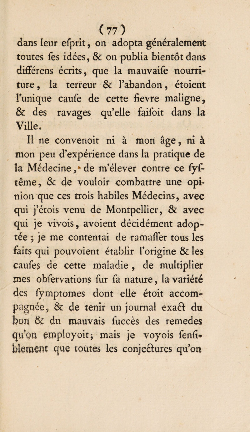 dans leur efprit, on adopta généralement toutes Tes idées, & on publia bientôt dans différens écrits, que la mauvaife nourri¬ ture , la terreur & l’abandon, étoient Tunique caufe de cette fievre maligne, & des ravages qu’elle faifoit dans la Ville, Il ne convenoit ni à mon âge, ni à mon peu d’expérience dans la pratique de la Médecine** de m’élever contre ce fyf- tême, & de vouloir combattre une opi¬ nion que ces trois habiles Médecins, avec qui j’étois venu de Montpellier, & avec qui je vivois, avoient décidément adop¬ tée ; je me contentai de ramaffer tous les faits qui pouvoient établir l’origine & les caufe$ de cette maladie , de multiplier mes obfervations fur fa nature, la variété des fymptomes dont elle étoit accom¬ pagnée, & de tenir un journal exaft du bon & du mauvais fuccès des remedes qu5Qn gmployoit; mais je voyois fenlï* biemçnf que toutes les conjeftures qu’on