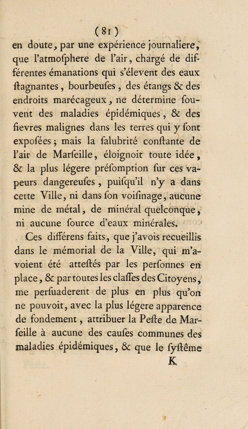 (80 en doute, par une expérience journalière, que l’atmofphere de l’air, chargé de dif¬ férentes émanations qui s’élèvent des eaux flagnantes , bourbeufes , des étangs & des endroits marécageux , ne détermine fou- vent des maladies épidémiques, & des fievres malignes dans les terres qui y font expofées ; mais la falubrité confiante de l’air de Marfeille, éloignoit toute idée, & la plus légère préfomption fur ces va¬ peurs dangereufes , puifqu’il n’y a dans cette Ville, ni dans fon voifînage, aucune mine de métal, de minéral quelconque, ni aucune fource d’eaux minérales. Ces différens faits, que j’avois recueillis dans le mémorial de la Ville, qui m’a- voient été atteflés par les perfonnes en place, & par toutes les claffes des Citoyens, me perfuaderent de plus en plus qu’on ne pouvoit, avec la plus légère apparence de fondement, attribuer la Pefle de Mar¬ feille à aucune des caufes communes des maladies épidémiques, & que le fyflême K