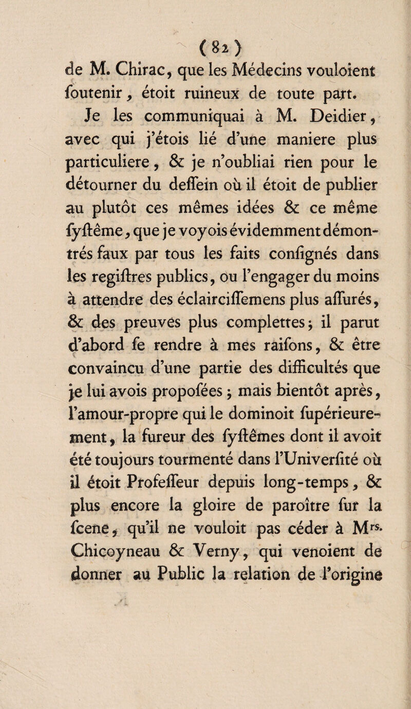 de M. Chirac, que les Médecins vouloient foutenir > étoit ruineux de toute part. Je les communiquai à M. Deidier, avec qui j’étois lié dune maniéré plus particulière, & je n’oubliai rien pour le détourner du deffein où il étoit de publier au plutôt ces mêmes idées & ce même fyftême, que je voyois évidemment démon¬ trés faux par tous les faits conlîgnés dans les regiftres publics, ou l’engager du moins à attendre des éclairciffemens plus affurés, & des preuves plus complettes; il parut d’abord fe rendre à mes raifons, & être convaincu d’une partie des difficultés que je lui avois propofées ; mais bientôt après, l’amour-propre qui le dominoit fupérieure- ment, la fureur des fyftêmes dont il avoir été toujours tourmenté dans l’Univerfité où il étoit Profeffeur depuis long-temps, & plus encore la gloire de paroître fur la fcene, qu’il ne vouloir pas céder à Mrs* Chicoyneau & Verny, qui venoient de donner au Public la relation de l’origine