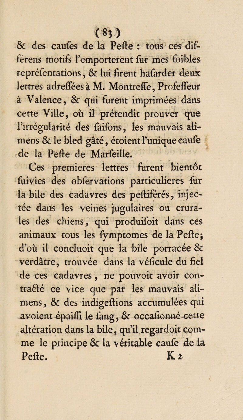 ' ^ 5- & des caufes de la Pefte : tous ces dif- férens motifs remportèrent fur mes foibles repréfentations, & lui firent hafarder deux lettres adreffées à M* Montreffe, Profeffeur à Valence, & qui furent imprimées dans cette Ville, où il prétendit prouver que l’irrégularité des faifons, les mauvais ali- mens & le bled gâté, étoient l’unique caufe de la Pefte de Marfeille. . r ^ ' * ? f i Ces premières lettres furent bientôt fuivies des obfervations particulières fur la bile des cadavres des peftiférés, injec¬ tée dans les veines jugulaires ou crura¬ les des chiens, qui produifoit dans ces animaux tous les fymptomes de la Pefte j d’où il concluoit que la bile porracée & verdâtre, trouvée dans la véficule du fiel de ces cadavres , ne pouvoir avoir con¬ tracté ce vice que par les mauvais ali- mens, & des indigeftions accumulées qui .avoient épailîi le iâng, & occaftonné cette altération dans la bile, qu’il regardoit com¬ me le principe & la véritable caufe de la Pefte* K 2