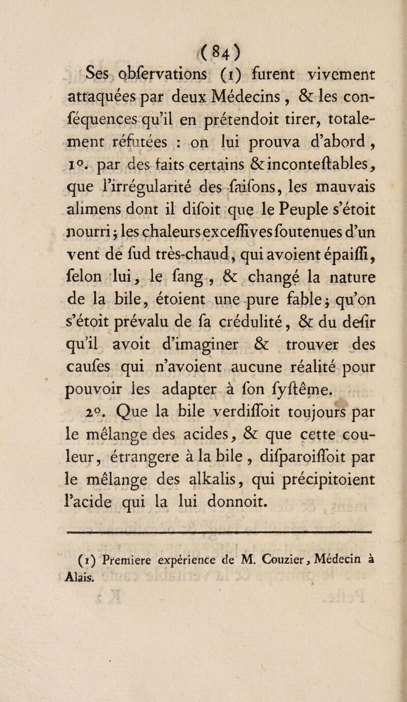 Ses obfervations (i) furent vivement attaquées par deux Médecins, & les con- féquences qu’il en prétendoit tirer, totale¬ ment réfutées : on lui prouva d’abord, i°. par des faits certains &inconteftables, que l’irrégularité des faifons, les mauvais alimens dont il difoit que le Peuple s’étoit nourri ; les chaleurs exceffives foutenues d’un vent de fud très-chaud, quiavoient épaifli, félon lui, le fang , & changé la nature de la bile, étoient une pure fable $ qu’on s’étoit prévalu de fa crédulité, & du deiîr quil avoit d’imaginer & trouver des caufes qui n’avoient aucune réalité pour pouvoir les adapter à fon fyftême. 2°. Que la bile verdiffoit toujours par le mélange des acides, & que cette cou¬ leur , étrangère à la bile , difparoiffoit par le mélange des alkalis, qui précipitoient Pacide qui la lui donnoit. (i) Première expérience de M. Couzier, Médecin à Alais.