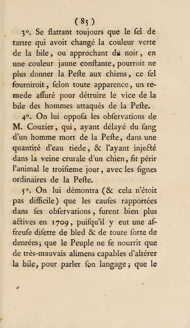 3°. Se flattant toujours que le fel de tartre qui avoit changé la couleur verte de la bile, ou approchant du noir, en une couleur jaune confiante, pourroit ne plus donner la Pelle aux chiens, ce fel fourniroit, félon toute apparence, un re- mede affuré pour détruire le vice de la bile des hommes attaqués de la Pelle. 4°. On lui oppofa les obfervations de M. Couzier, qui, ayant délayé du fang d’un homme mort de la Pelle, dans une quantité d’eau tiede, & l’ayant injeélé dans la veine crurale d’un chien, fit périr l’animal le troifieme jour, avec les lignes ordinaires de la Pelle. 5°. On lui démontra (& cela n’étoit pas difficile) que les caufes rapportées dans fes obfervations, furent bien plus aélives en 1709, puifqu’il y eut une af- freufe difette de bled & de toute forte de denrées $ que le Peuple ne fe nourrit que de très-mauvais alimens capables d’altérer la bile? pour parler fpn langage \ que le