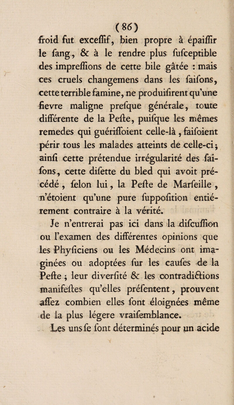 froid fut exceflif, bien propre à épaiffîr le fang, & à le rendre plus fufceptible des impreflions de cette bile gâtée : mais ces cruels changemens dans les faifons, cette terrible famine, ne produifirent qu’une fievre maligne prefque générale, toute differente de la Pefte, puifque les mêmes remedes qui guériffoient celle-là , faifoient périr tous les malades atteints de celle-ci $ ainfi cette prétendue irrégularité des fai- fons, cette difette du bled qui avoit pré¬ cédé , félon lui, la Pefte de Marfeille , n’étoient qu’une pure fuppofition entiè¬ rement contraire à la vérité. Je n’entrerai pas ici dans la difcufîion ou l’examen des différentes opinions que les Phyftciens ou les Médecins ont ima¬ ginées ou adoptées fur les caufes de la Pefte * leur diverfité & les contradi&ions manifeftes quelles préféraient, prouvent allez combien elles font éloignées même de la plus légère vraifemblance. Les uns fe font déterminés pour un acide