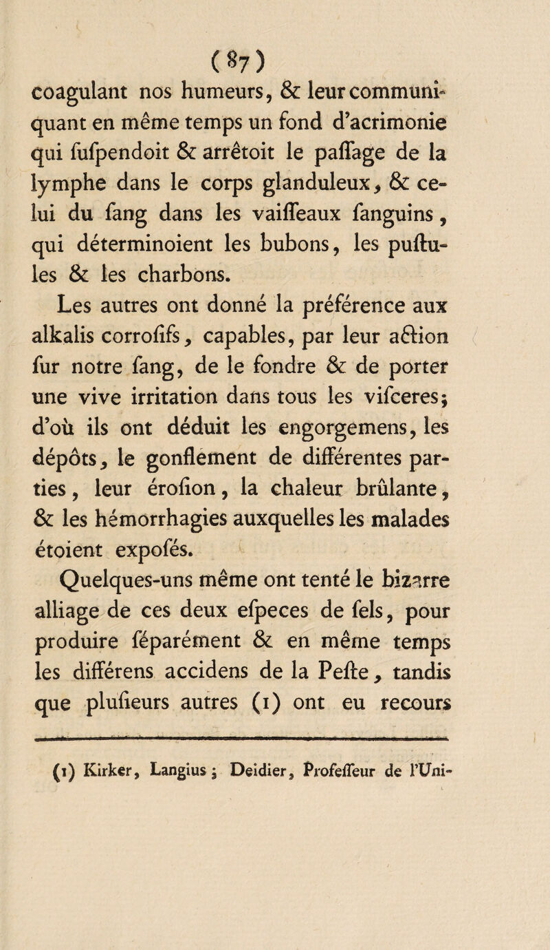 (§7) coagulant nos humeurs, & leur communi¬ quant en même temps un fond d’acrimonie qui fufpendoit & arrêtoit le paffage de la lymphe dans le corps glanduleux * & ce¬ lui du fang dans les vaiffeaux fanguins, qui déterminoient les bubons, les pullu¬ les & les charbons. Les autres ont donné la préférence aux alkalis corrolîfs, capables, par leur aélion fur notre fang, de le fondre & de porter une vive irritation dans tous les vifceres; d’où ils ont déduit les engorgemens, les dépôts ^ le gonflement de différentes par¬ ties , leur érofion, la chaleur brûlante, & les hémorrhagies auxquelles les malades étoient expofés. Quelques-uns même ont tenté le bizarre alliage de ces deux efpeces de fels, pour produire féparément & en même temps les différens accidens de la Pelle 9 tandis que plulieurs autres (i) ont eu recours (i) Kirker, Langius $ Deidier, Profeffeur de FUm-