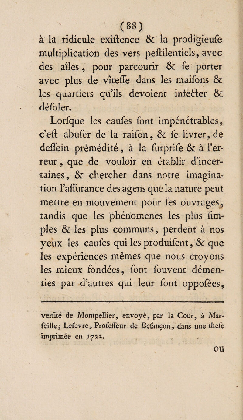 à la ridicule exiftence & la prodigieufe multiplication des vers peftilentiels, avec des ailes, pour parcourir & fe porter avec plus de vîteffe dans les maifons & les quartiers qu’ils dévoient infefter & défoler, Lorfque les caufes font impénétrables, c’eft abufer de la raifon, & fe livrer, de deffein prémédité, à la furprife & à l’er¬ reur , que de vouloir en établir d’incer- taines, & chercher dans notre imagina¬ tion l’aflurance des agens que la nature peut mettre en mouvement pour fes ouvrages, tandis que les phénomènes les plus {im¬ pies & les plus communs, perdent à nos yeux les caufes qui les produifent, & que les expériences mêmes que nous croyons les mieux fondées, font fouvent démen¬ ties par d’autres qui leur font oppofées, verfité de Montpellier, envoyé, par la Cour, à Mar- feille; Lefevre, Profeffeur de Befançon., dans une thefe imprimée en 1722, r *. OU