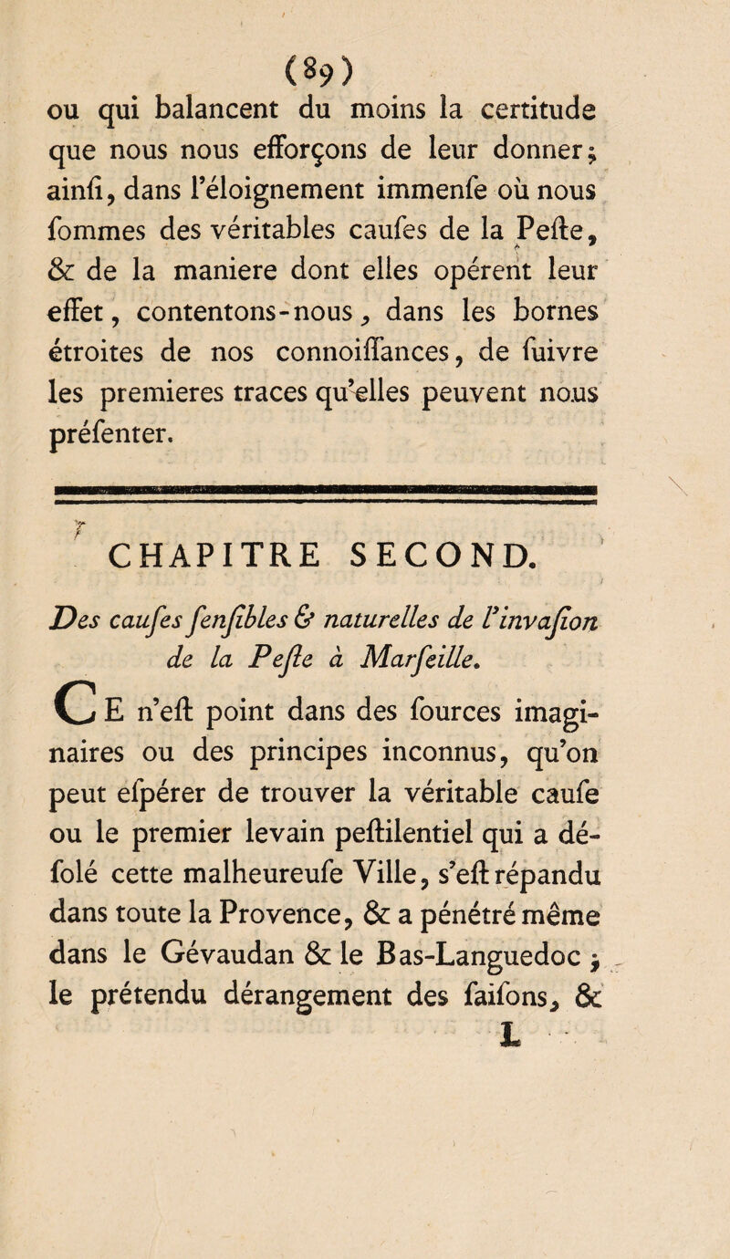 (8?) ou qui balancent du moins la certitude que nous nous efforçons de leur donner; ainfi, dans l’éloignement immenfe où nous fommes des véritables caufes de la Pefte, & de la maniéré dont elles opèrent leur effet, contentons-nous, dans les bornes étroites de nos connoiffances, de fuivre les premières traces qu’elles peuvent nous préfenter. CHAPITRE SECOND. Des caufes fenfibles & naturelles de Vinvafion de la Pefle à Marfcille. C E n’eft point dans des fburces imagi¬ naires ou des principes inconnus, qu’on peut efpérer de trouver la véritable caufe ou le premier levain peftilentiel qui a dé- folé cette malheureufe Ville, s’eftrépandu dans toute la Provence, & a pénétré même dans le Gévaudan & le Bas-Languedoc ; le prétendu dérangement des faifons, &