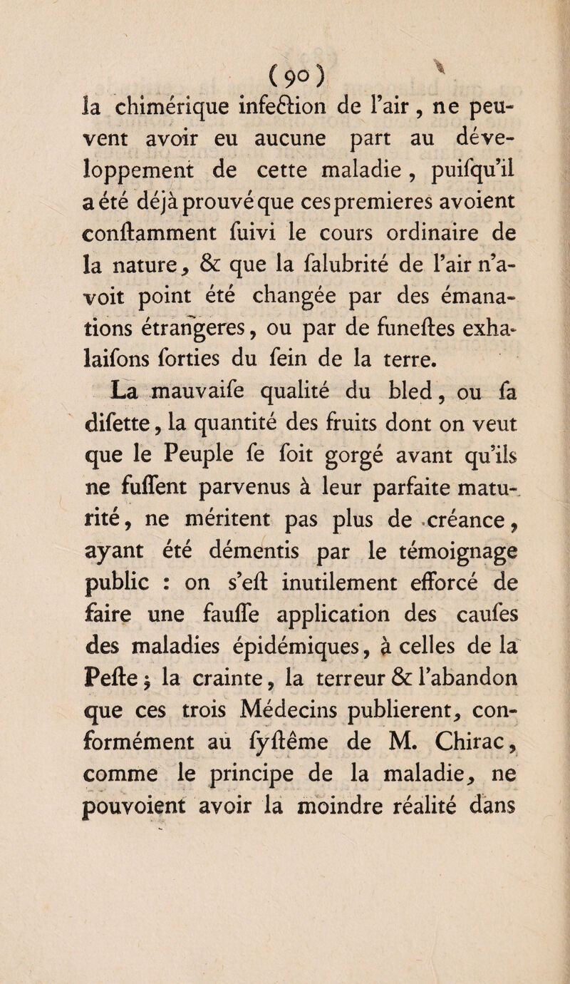 ( 9° ) la chimérique infe&ion de l’air, ne peu¬ vent avoir eu aucune part au déve¬ loppement de cette maladie , puifqu’il a été déjà prouvé que ces premières avoient conftamment fuivi le cours ordinaire de la nature , & que la falubrité de l’air n’a- voit point été changée par des émana¬ tions étrangères, ou par de funeftes exha- laifons forties du fein de la terre. La mauvaife qualité du bled , ou fa difette , la quantité des fruits dont on veut que le Peuple fe foit gorgé avant qu’ils ne fuffent parvenus à leur parfaite matu¬ rité, ne méritent pas plus de créance, ayant été démentis par le témoignage public : on s’eft inutilement efforcé de faire une fauffe application des caufes des maladies épidémiques, à celles de la Pefte ^ la crainte, la terreur & l’abandon que ces trois Médecins publièrent, con¬ formément au fyftême de M. Chirac, comme le principe de la maladie, ne pouvoient avoir la moindre réalité dans