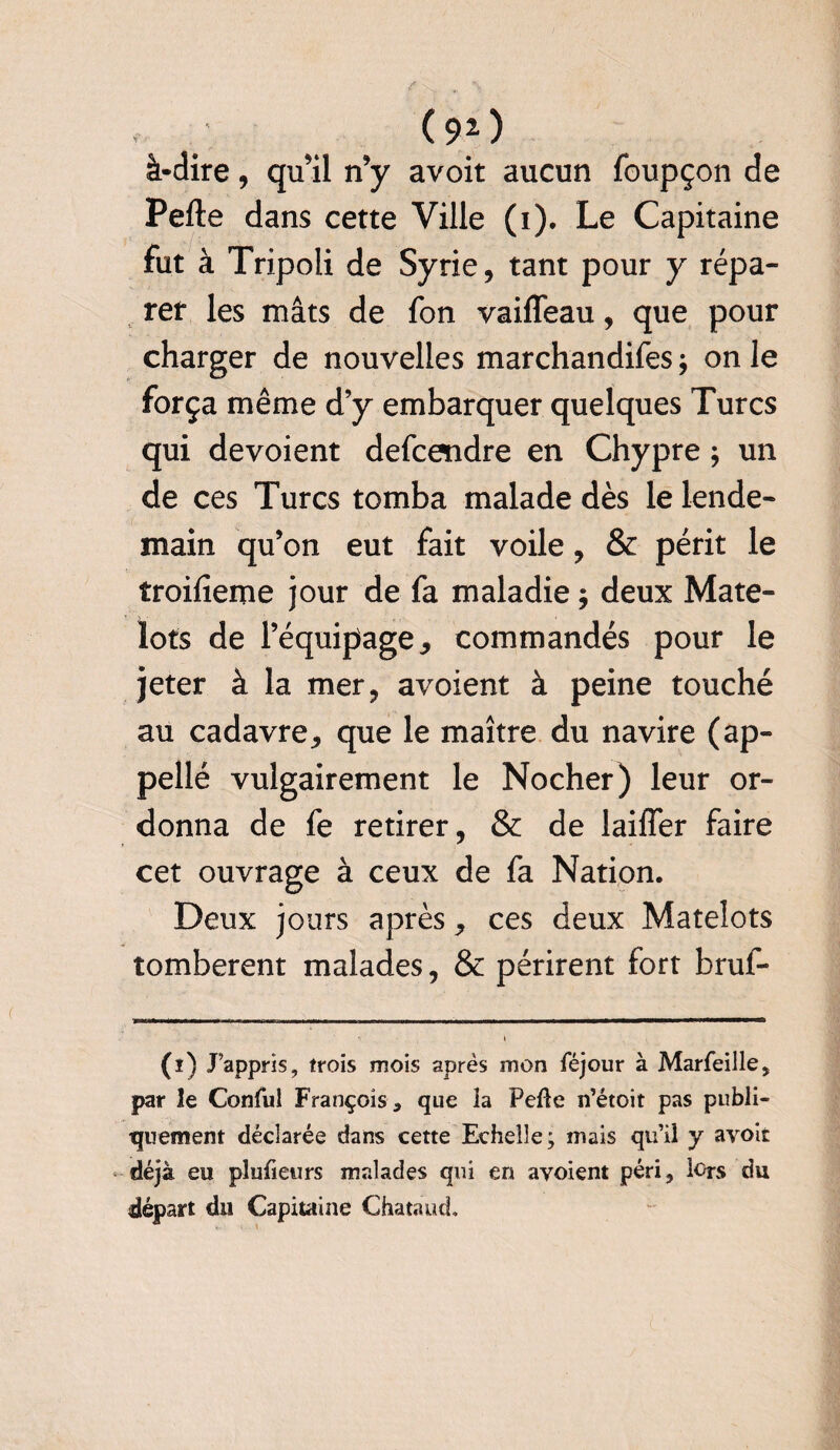 ( 9(i) 2 ) à-dire, qu’il n’y avoit aucun foupçon de Pelle dans cette Ville (i). Le Capitaine fut à Tripoli de Syrie, tant pour y répa¬ rer les mâts de fon vaiffeau, que pour charger de nouvelles marchandifes ; on le força même d’y embarquer quelques Turcs qui dévoient defcendre en Chypre ; un de ces Turcs tomba malade dès le lende¬ main qu’on eut fait voile, & périt le troifîeme jour de fa maladie ; deux Mate¬ lots de l’équipage * commandés pour le jeter à la mer, avoient à peine touché au cadavre, que le maître du navire (ap¬ pelle vulgairement le Nocher) leur or¬ donna de fe retirer, & de biffer faire cet ouvrage à ceux de fa Nation. Deux jours après, ces deux Matelots tombèrent malades, & périrent fort bruf- (i) J’appris, trois mois après mon féjour à Marfeille, par îe Conful François , que la Pelle n’étoit pas publi¬ quement déclarée dans cette Echelle; niais qu’il y avoit déjà eu plufieurs malades qui en avoient péri, lors du départ du Capitaine Chataud.