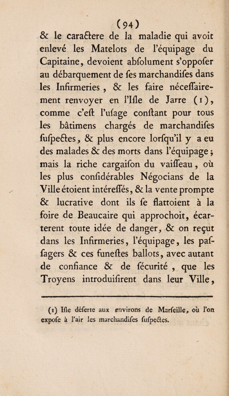 & le caraétere de la maladie qui avoit enlevé les Matelots de l’équipage du Capitaine, dévoient abfolument s’oppofer au débarquement de fes marchandifes dans les Infirmeries , & les faire néceflaire- ment renvoyer en rifle de Jarre ( i ), comme c’eft l’ufage confiant pour tous les bâtimens chargés de marchandifes fufpeéles, & plus encore lorfquil y a eu des malades & des morts dans l’équipage ; mais la riche cargaifon du vaifleau, où les plus confidérables Négocians de la Ville étoient intérefles, & la vente prompte & lucrative dont ils fe flattoient à la foire de Beaucaire qui approchoit, écar¬ tèrent toute idée de danger, & on reçut dans les Infirmeries, l’équipage, les paf- fagers & ces funefles ballots, avec autant de confiance & de fécurité , que les Troyens introduifirent dans leur Ville, (i) Me déferte aux «nvirons de Marfeille, où Ton expofe à l’air les marchandifes fufpe&es.