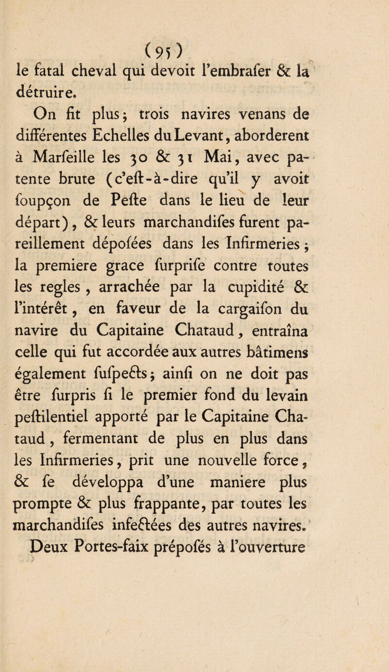 le fatal cheval qui devoit l’embrafer & la détruire* On fit plus; trois navires venans de différentes Echelles du Levant, abordèrent à Marfeille les 30 & 31 Mai, avec pa¬ tente brute (c’eft-à-dire qu’il y avoir foupçon de Pefte dans le lieu de leur départ), & leurs marchandifes furent pa¬ reillement dépofées dans les Infirmeries ; la première grâce furprife contre toutes les réglés , arrachée par la cupidité & l’intérêt, en faveur de la cargaifon du navire du Capitaine Chataud, entraîna celle qui fut accordée aux autres bâtimens également fufpe&s; ainfi on ne doit pas être furpris fi le premier fond du levain peftilentiel apporté par le Capitaine Cha» taud, fermentant de plus en plus dans les Infirmeries, prit une nouvelle force, & fe développa d’une maniéré plus prompte & plus frappante, par toutes les marchandifes infeftées des autres navires» Deux Portes-faix prépofés à l’ouverture