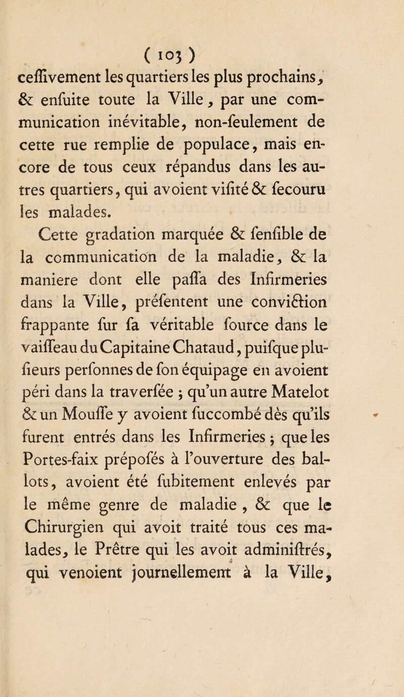 ( i°3 ) ceffîvement les quartiers les plus prochains* & enfuite toute la Ville * par une com¬ munication inévitable, non-feulement de cette rue remplie de populace, mais en¬ core de tous ceux répandus dans les au¬ tres quartiers, qui avoient vifité& fecouru les malades. Cette gradation marquée & lenfible de la communication de la maladie* & la maniéré dont elle paffa des Infirmeries dans la Ville, préfentent une conviftion frappante fur fa véritable fource dans le vaiflfeau du Capitaine Chataud, puifque plu- fieurs perfonnes de fon équipage en avoient péri dans la traverfée ; qu’un autre Matelot & un Moufle y avoient fuccombé dès qu’ils furent entrés dans les Infirmeries ; que les Portes-faix prépofés à l’ouverture des bal¬ lots, avoient été fubitement enlevés par le même genre de maladie , & que le Chirurgien qui avoit traité tous ces ma¬ lades* le Prêtre qui les avoit adminiftrés, qui venoient journellement à la Ville,