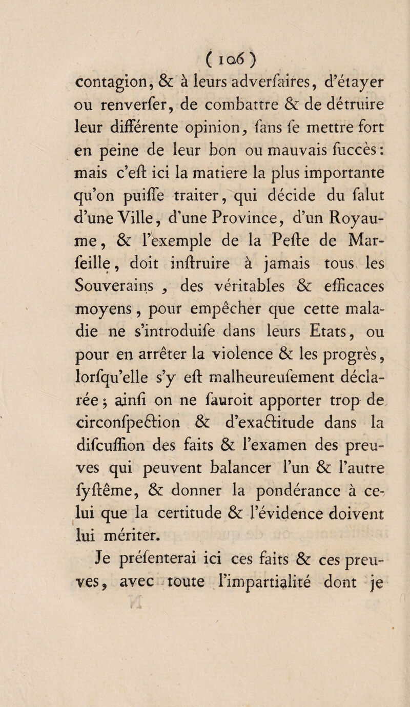 contagion, & à leurs adverfaires, d’étayer ou renverfer, de combattre & de détruire leur différente opinion, fans fe mettre fort en peine de leur bon ou mauvais fuccès : mais c’eft ici la matière la plus importante qu’on puiffe traiter, qui décide du falut d’une Ville, d’une Province, d’un Royau¬ me , & l’exemple de la Pefte de Mar- feille, doit inftruire à jamais tous, les Souverains , des véritables & efficaces moyens, pour empêcher que cette mala¬ die ne s’introduire dans leurs Etats, ou pour en arrêter la violence & les progrès, lorfqu’elle s’y eft malheureufement décla¬ rée -, ainfi on ne fauroit apporter trop de circonfpeélion & d’exaêfitude dans la difcuffion des faits & l’examen des preu¬ ves qui peuvent balancer l’un & l’autre fyftême, & donner la pondérance à ce- lui que la certitude & l’évidence doivent lui mériter. Je préfenterai ici ces faits & ces preu¬ ves, avec toute l’impartialité dont je