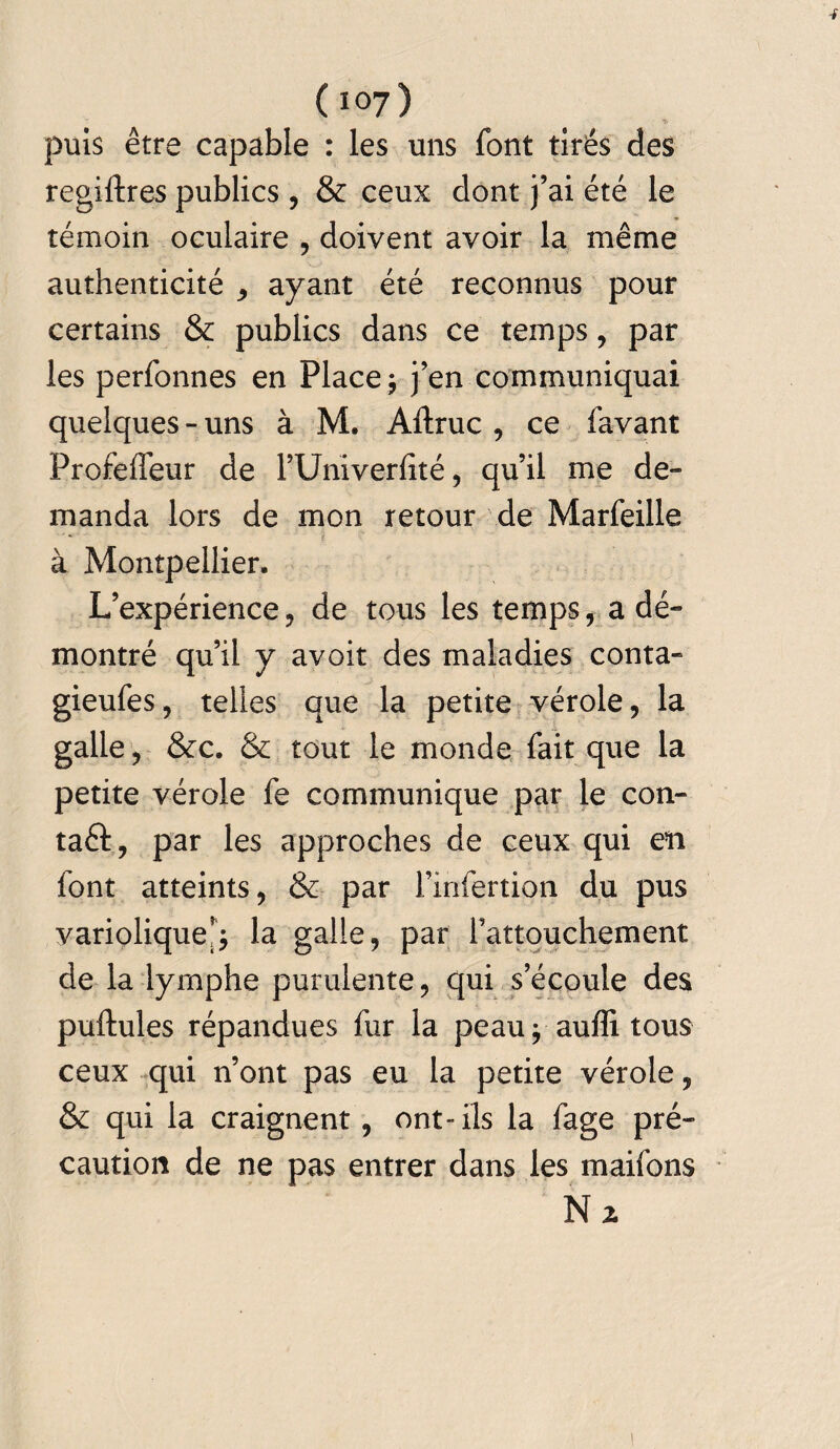 -F (i°7) puis être capable : les uns font tirés des regiftres publics , & ceux dont j’ai été le témoin oculaire , doivent avoir la même authenticité ayant été reconnus pour certains & publics dans ce temps, par les perfonnes en Place j j’en communiquai quelques - uns à M. Altruc , ce favant Profeflfeur de l’Univerfité, qu’il me de- manda lors de mon retour de Marfeille à Montpellier. L’expérience, de tous les temps, a dé¬ montré qu’il y avoir des maladies conta- gieufes, telles que la petite vérole, la galle, &c. & tout le monde fait que la petite vérole fe communique par le con- taêl, par les approches de ceux qui en font atteints, & par l’infertion du pus variolique; la galle, par l’attouchement de la lymphe purulente, qui s’écoule des pullules répandues fur la peau j auffi tous ceux qui n’ont pas eu la petite vérole, & qui la craignent, ont-ils la fage pré¬ caution de ne pas entrer dans les maifons N z \