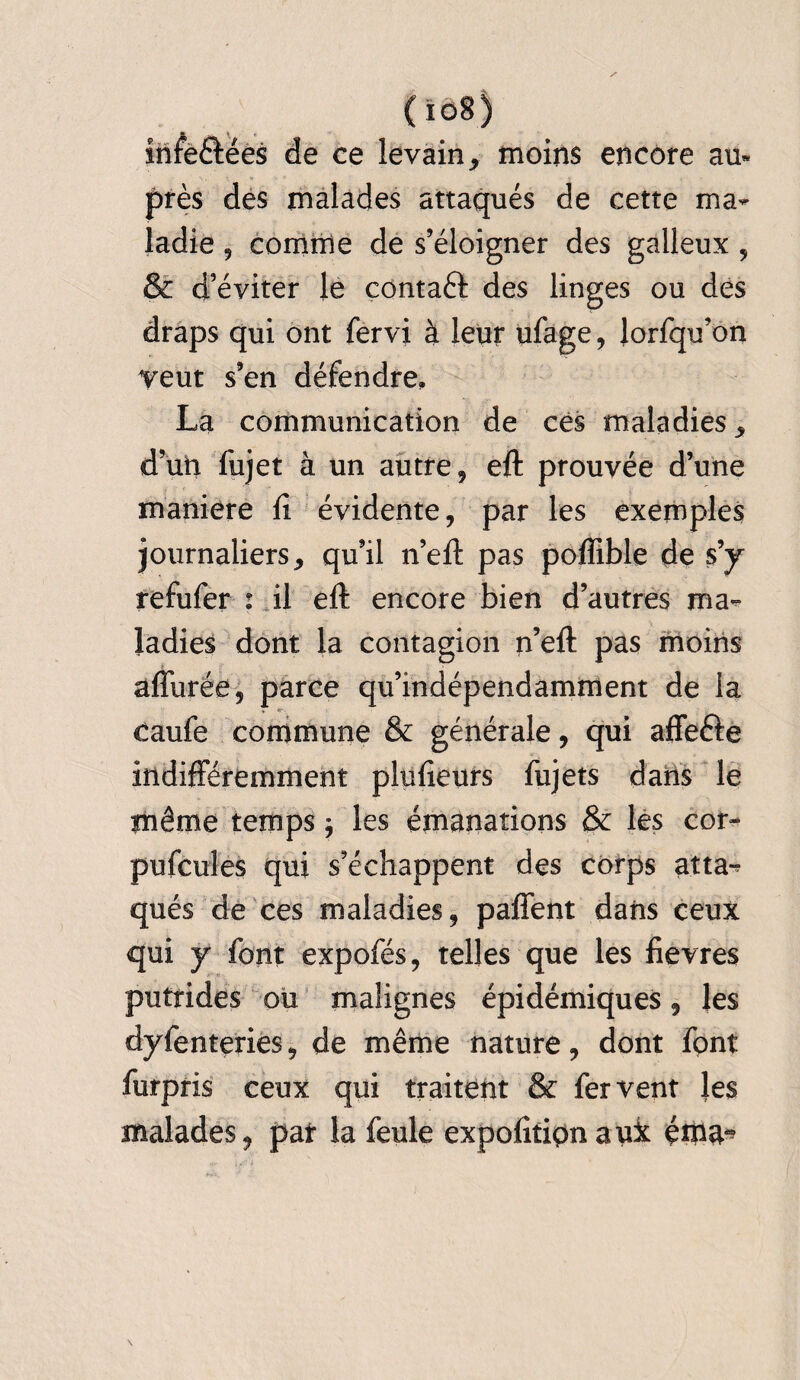 ( io8 ) infe&ées de ce levain, moins encore au* près des malades attaqués de cette ma¬ ladie 9 comme de s’éloigner des galleux , & d’éviter le contaft des linges ou des draps qui ont fervi à leur ufage, lorfqu’on veut s’en défendre, La communication de ces maladies, d’un fujet à un autre, eft prouvée d’une maniéré fi évidente, par les exemples journaliers, qu’il n’eft pas pofïible de s’y refufer : il eft encore bien d’autres ma¬ ladies dont la contagion n’eft pas moins affurée, parce qu’indépendamment de la caufe commune & générale, qui affe&e indifféremment plufieurs fujets dans le même temps * les émanations & les cor¬ puscules qui s’échappent des corps atta^ qués de ces maladies, paffent dans ceux qui y font expofés, telles que les fievres putrides ou malignes épidémiques, les dyfenteries, de même nature, dont fpnt furpris ceux qui traitent & fervent les malades, pat la feule expofitipnauk é*na^