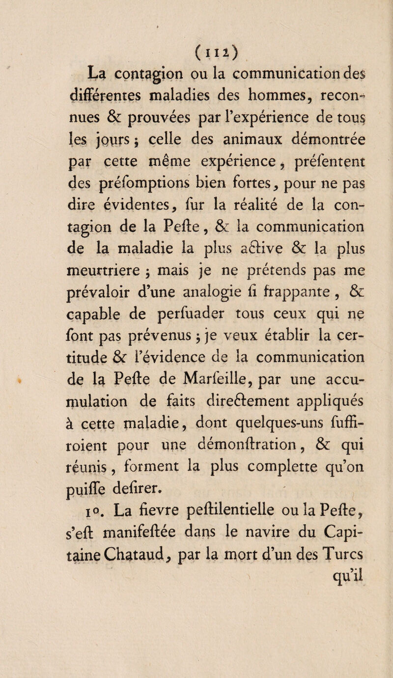 (H *) La contagion ou la communication des différentes maladies des hommes, recon¬ nues & prouvées par l’expérience de tous les jours \ celle des animaux démontrée par cette même expérience, préfentent des préfomptions bien fortes, pour ne pas dire évidentes, fur la réalité de la con¬ tagion de la Pefte, & la communication de la maladie la plus aftive & la plus meurtrière $ mais je ne prétends pas me prévaloir d’une analogie fi frappante , & capable de perfuader tous ceux qui ne font pas prévenus $ je veux établir la cer¬ titude & fevidence de la communication de la Pefte de Marfeille, par une accu¬ mulation de faits direéfement appliqués à cette maladie, dont quelques-uns fuffi- roient pour une démonftration, & qui réunis, forment la plus complette qu’on puiffe defirer. io. La fievre peftilentielle ou la Pefte, s’eft manifeftée dans le navire du Capi¬ taine Chataud, par la mort d’un des Turcs qu’il