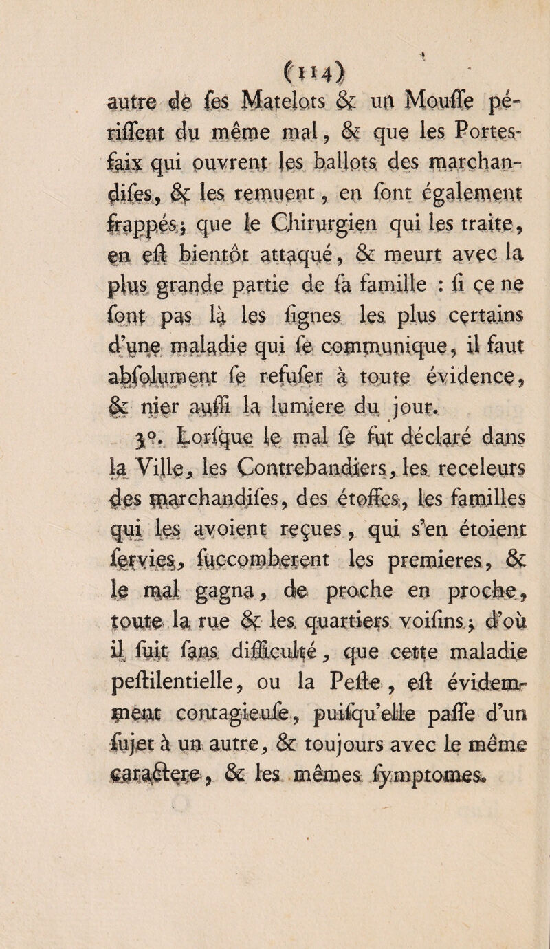 Cm) autre de fes Matelots 8c un Moufle pé- riflent du même mal, 8c que les Portes- faix qui ouvrent les ballots des marçhan- çlifes, Se les remuent, en font également frappés; que le Chirurgien qui les traite, en eft bientôt attaqué, 8c meurt avec la plus grande partie de fa famille : 11 ce ne font pas là les lignes les plus certains d’une maladie qui fe communique, il faut abfolument fe refufer à toute évidence, 8ç nier auffi la lumière du jour. 59. Lorfque le mal fe fut déclaré dans la Ville, les Contrebandiers, les receleurs des marchandifes, des étoffes, les familles qui les avoient reçues, qui s’en étoient iervies,, luccomberent les premières, 8c le mal gagna, de proche en proche, toute la rue 8c les. quartiers voifins; d’où il fuit fans difficulté, que cette maladie peftilentielle, ou la Pelle, eft évidem¬ ment contagieufe, puifqu’elle paffe d’un fujetà un autre, 8c toujours avec le même €jra.8fere, 8s les mêmes fymptomes.