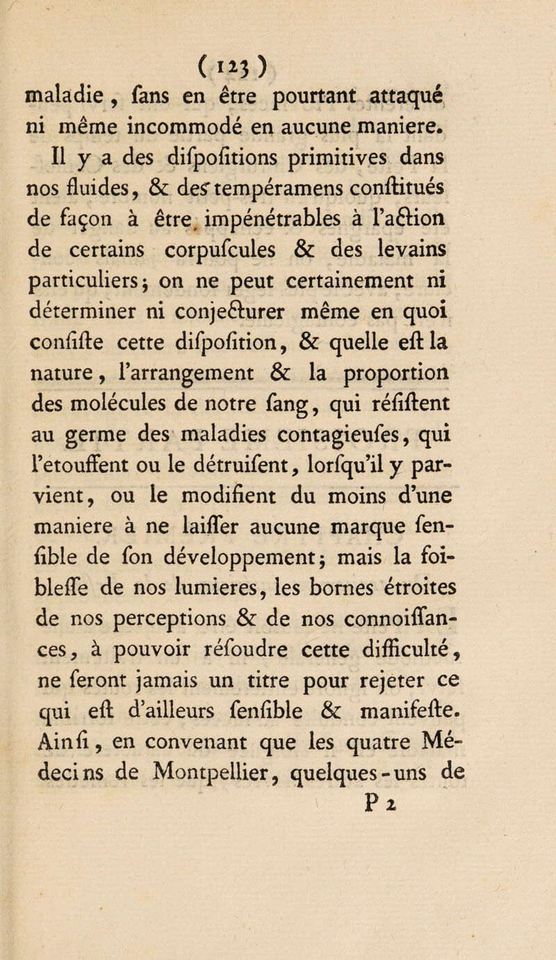 0*3) maladie, fans en être pourtant attaqué ni même incommodé en aucune maniéré. Il y a des difpofitions primitives dans nos fluides, & de^tempéramens conftitués de façon à être, impénétrables à l’aftion de certains corpufcules & des levains particuliers on ne peut certainement ni déterminer ni conje&urer même en quoi confifte cette difpofition, & quelle eftla nature, l’arrangement & la proportion des molécules de notre fang, qui réfïftent au germe des maladies contagieufes, qui l’etouffent ou le détruifent, lorfqu’il y par¬ vient, ou le modifient du moins d’une maniéré à ne laifler aucune marque fen- fible de fon développement 5 mais la foi- bleffe de nos lumières, les bornes étroites de nos perceptions & de nos connoiffan- ces, à pouvoir réfoudre cette difficulté, ne feront jamais un titre pour rejeter ce qui eft d’ailleurs fenfible & manifefte. Ain fi, en convenant que les quatre Mé¬ decins de Montpellier, quelques-uns de P 2