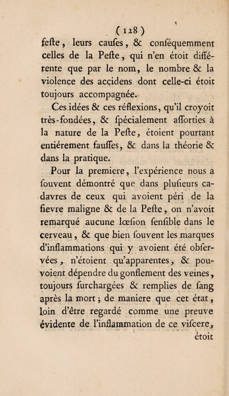 - () fefte, leurs caufes, & conféquemment celles de la Pefte, qui n’en étoit diffé- rente que par le nom, le nombre & la violence des acçidens dont celle-ci étoit toujours accompagnée. Ces idées & ces réflexions, qu’il croyoit très-fondées, & fpécialement aflbrties à la nature de la Pefte, étoient pourtant entièrement faufies, & dans la théorie & dans la pratique. Pour la première, l’expérience nous a fouvent démontré que dans plufieurs ca¬ davres de ceux qui avoient péri de la fievre maligne & de la Pefte, on n’avoit remarqué aucune lœflon fenfible dans le cerveau, & que bien fouvent les marques d’inflammations qui y avoient été obfer- vées, n’étoient qu’apparentes, & pou- voient dépendre du gonflement des veines, toujours fur chargées & remplies de fang après la mort ; de maniéré que cet état, loin d’être regardé comme une preuve évidente de l’inflammation de ce vifcere* ' . • • ■«?*/* ► - > V* 'U# • f étoit