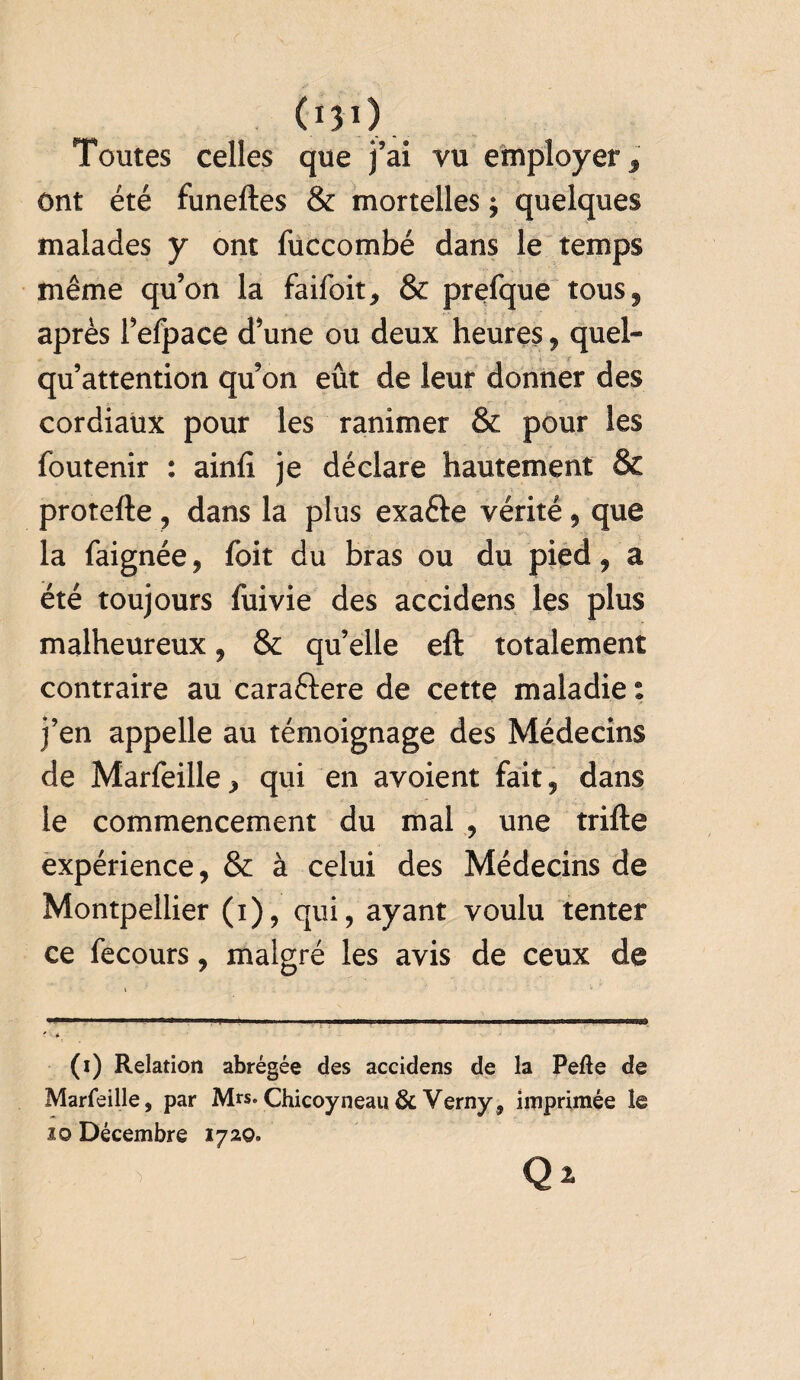 (i30 Toutes celles que j’ai vu employer 3 ont été funeftes & mortelles ; quelques malades y ont fuccombé dans le temps même qu’on la faifoit, & prefque tousf après l’efpace d’une ou deux heures, quel* qu’attention qu’on eût de leur donner des cordiaux pour les ranimer & pour les foutenir : ainfi je déclare hautement & protefte , dans la plus exafte vérité, que la faignée , foit du bras ou du pied, a été toujours fuivie des accidens les plus malheureux , & qu’elle eft totalement contraire au caraftere de cette maladie s j’en appelle au témoignage des Médecins de Marfeille, qui en avoient fait, dans le commencement du mal , une trifte expérience, & à celui des Médecins de Montpellier (i), qui, ayant voulu tenter ce fecours, malgré les avis de ceux de (i) Relation abrégée des accidens de la Pefte de Marfeille, par M«. Chicoyneau & Verny, imprimée le îo Décembre 1720.