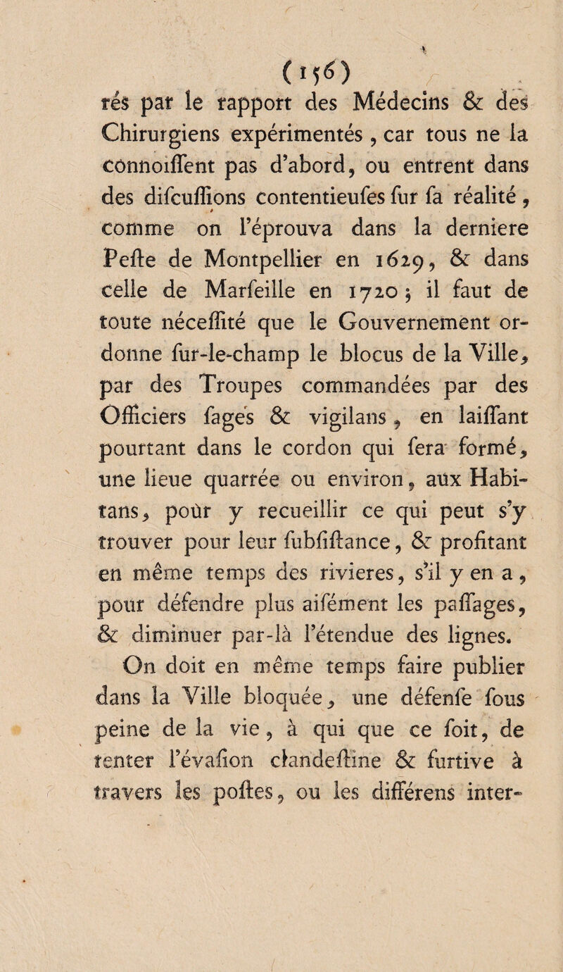 (nO 'J, . ré$ par le rapport des Médecins & des Chirurgiens expérimentés , car tous ne la connoiffent pas d’abord, ou entrent dans des difcuffions contentieufes fur fa réalité , * & comme on l’éprouva dans la derniere Perte de Montpellier en 1629, & dans celle de Marfeille en 1720; il faut de toute néceffité que le Gouvernement or¬ donne fur-le-champ le blocus de la Ville* par des Troupes commandées par des Officiers fagés & vigilans, en laiffant pourtant dans le cordon qui fera formé* une lieue quarrée ou environ, aux Habi- tans* poùr y recueillir ce qui peut s’y trouver pour leur fubfiftance, & profitant en même temps des rivières, s’il y en a, pour défendre plus aifément les partages, & diminuer par-là l’étendue des lignes. On doit en même temps faire publier dans la Ville bloquée* une défenfe fous peine de la vie, à qui que ce foit, de tenter l’évafion clandeftine & furtive à travers Ses portes, ou les différens inter-