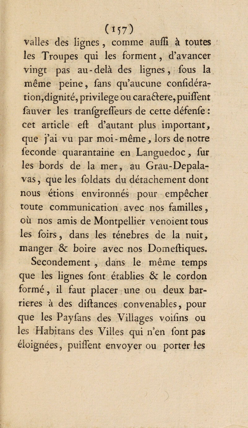 Vallès des lignes, comme auffî à tontes les Troupes qui les forment, d’avancer vingt pas au-delà des lignes, fous la même peine, fans qu’aucune confidéra- tion,dignité, privilège ou cara£fere,puiffent fauver les tranfgrelfeurs de cette défenfe : cet article eft d’autant plus important, que fai vu par moi-même, lors de notre fécondé quarantaine en Languedoc, fur les bords de la mer, au Grau-Depala- vas, que les foldats du détachement dont nous étions environnés pour empêcher toute communication avec nos familles, où nos amis de Montpellier venoient tous les foirs, dans les ténèbres de la nuit, manger & boire avec nos Domeftiques. Secondement , dans le même temps que les lignes font établies & le cordon formé, il faut placer une ou deux bar¬ rières à des diftances convenables, pour que les Payfans des Villages voifîns ou les Habitans des Villes qui n’en font pas éloignées, puiffent envoyer ou porter les