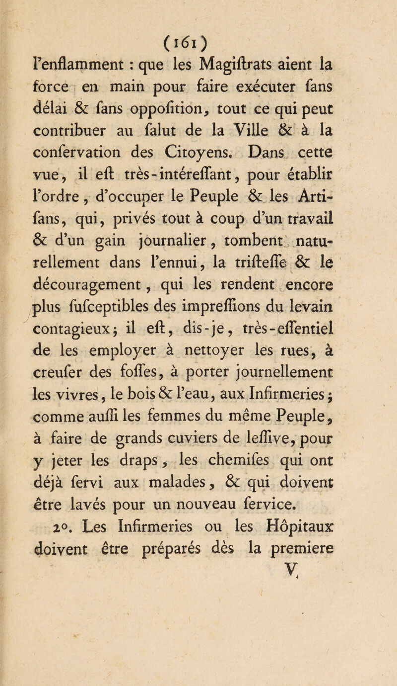 Fenflamment : que les Magiftrats aient la force en main pour faire exécuter fans délai & fans oppofition, tout ce qui peut contribuer au falut de la Ville & à la confervation des Citoyens, Dans cette vue, il eft très-intéreffant, pour établir Fordre, d’occuper le Peuple & les Arti- fans, qui, privés tout à coup d’un travail & d’un gain journalier, tombent natu¬ rellement dans Fennui, la triftefîe & le découragement, qui les rendent encore plus fufceptibles des impreffions du levain contagieux j il eft, dis-je, très-efïentiel de les employer à nettoyer les rues, à creufer des foffes, à porter journellement les vivres, le bois & l’eau, aux Infirmeries $ comme aufli les femmes du même Peuple, à faire de grands cuviers de leffive, pour y jeter les draps, les chemifes qui ont déjà fervi aux malades, & qui doivent être lavés pour un nouveau fervice. 2°. Les Infirmeries ou les Hôpitaux doivent être préparés dès la première v <