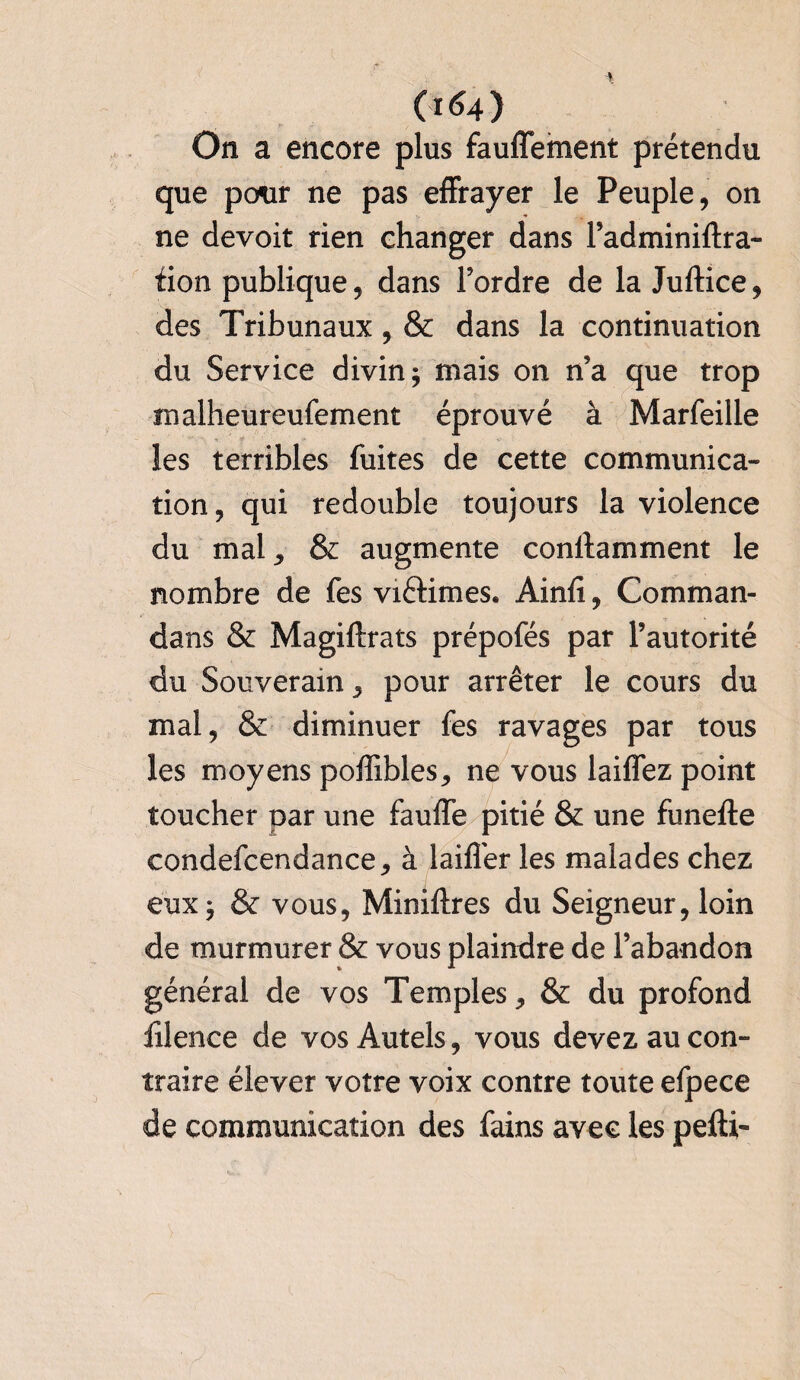 On a encore plus fauffement prétendu que pour ne pas effrayer le Peuple, on ne devoir rien changer dans l’adminiftra- fion publique, dans l’ordre de la Juftice, des Tribunaux, & dans la continuation du Service divin $ mais on n’a que trop malheureufement éprouvé à Marfeille les terribles fuites de cette communica¬ tion , qui redouble toujours la violence du mal ^ & augmente constamment le nombre de fes victimes. Ainfï, Comman- dans & Magiftrats prépofés par l’autorité du Souverain 3 pour arrêter le cours du mal, & diminuer fes ravages par tous les moyens poffibles, ne vous laiffez point toucher par une faufle pitié & une funefte condefcendance, à laiflêr les malades chez eux, & vous, Miniftres du Seigneur, loin de murmurer & vous plaindre de l’abandon général de vos Temples, & du profond ïilence de vos Autels, vous devez au con¬ traire élever votre voix contre toute efpece de communication des fains avec les pefti-