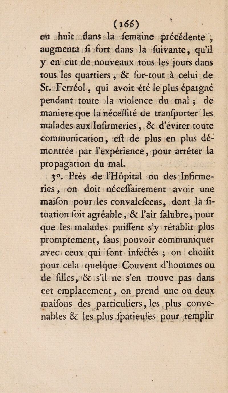 011 huit dans la femaine précédente , augmenta fi fort dans la fuivante, qu’il y en eut de nouveaux tous les jours dans tous les quartiers, & fur-tout à celui de Su Ferréol, qui avoir été le plus épargné pendant toute la violence du mal ; de maniéré que la néceffité de tranfporter les malades aux Infirmeries, & d’éviter toute communication, efl: de plus en plus dé¬ montrée par l’expérience, pour arrêter la propagation du mal. 30. Près de l’Hôpital ou des Infirme¬ ries , on doit néceffairement avoir une maifon pour les convalefcens, dont la fi- tuation foit agréable, & l’air falubre, pour que les malades puiffent s’y rétablir plus promptement, fans pouvoir communiquer avec ceux qui font infeftés ; on choifit pour cela quelque Couvent d’hommes ou de filles, & s’il ne s’en trouve pas dans cet emplacement, on jprend une ou deux maifons des particuliers, les plus conve¬ nables & les plus ipatieufes pour remplir