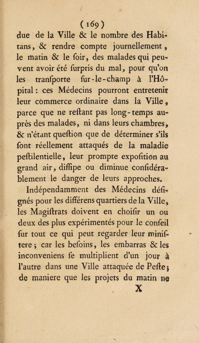 ( 1^9) due de la Ville & le nombre des Habi- tans, & rendre compte journellement, le matin & le foir, des malades qui peu¬ vent avoir été furpris du mal, pour qu’on les tranfporte fur-le-champ à l'Hô¬ pital : ces Médecins pourront entretenir leur commerce ordinaire dans la Ville, parce que ne reliant pas long-temps au¬ près des malades, ni dans leurs chambres, & n’étant quellion que de déterminer s’ils font réellement attaqués de la maladie pellilentielle, leur prompte expofition au grand air, diffipe ou diminue confidéra- blement le danger de leurs approches. Indépendamment des Médecins défi- gnés pour les différens quartiers de la Ville, les Magiltrats doivent en choifir un ou deux des plus expérimentés pour le confeil fur tout ce qui peut regarder leur minif» tere ; car les befoins, les embarras & les inconveniens fe multiplient d’un jour à l’autre dans une Ville attaquée de Pelle f de maniéré que les projets du matin ne X i “ T®