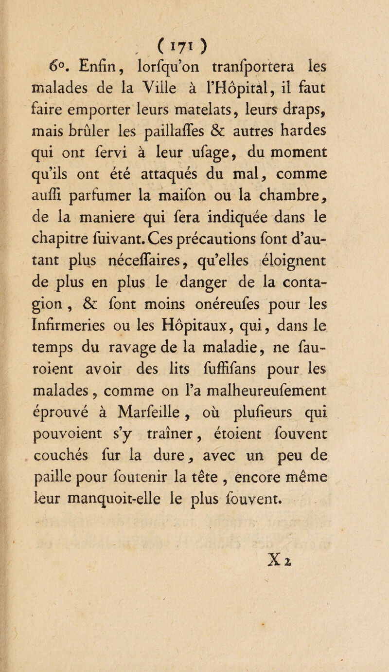 . ( 170 6°. Enfin, lorfqu’on tranfportera les malades de la Ville à l’Hôpital, il faut faire emporter leurs matelats, leurs draps, mais brûler les paillafles & autres hardes qui ont fervi à leur ufage, du moment qu’ils ont été attaqués du mal, comme auffi parfumer la maifon ou la chambre, de la maniéré qui fera indiquée dans le chapitre fuivant.Ces précautions font d’au- tant plus néceffaires, qu’elles éloignent de plus en plus le danger de la conta» gion , & font moins onéreufes pour les Infirmeries ou les Hôpitaux, qui, dans le temps du ravage de la maladie, ne fau» roient avoir des lits fuffifans pour les malades , comme on l’a malheureufement éprouvé à Marfeille, où plufieurs qui pouvoient s’y traîner, étoient fouvent couchés fur la dure, avec un peu de paille pour foutenir la tête , encore même leur manquoit-elle le plus fouvent. Xi