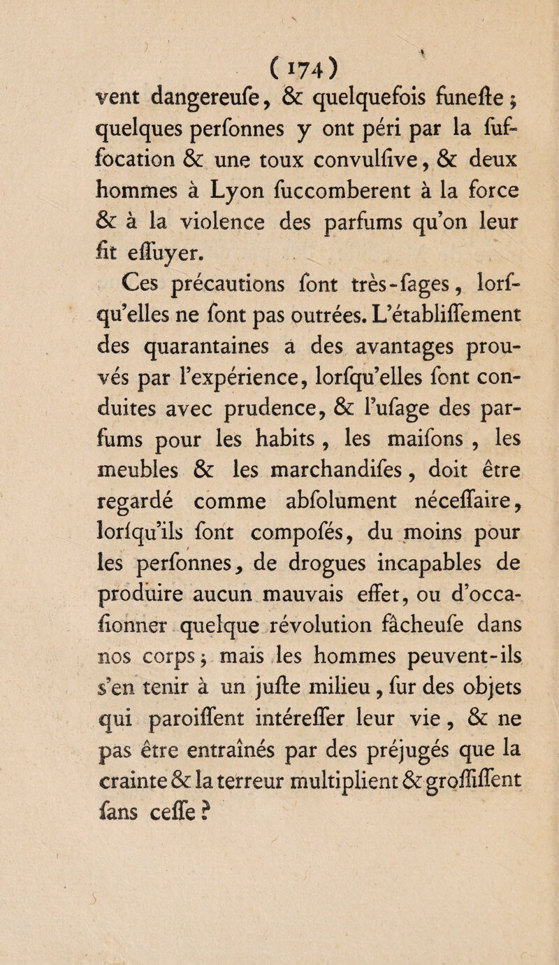 vent dangereufe, & quelquefois funefte ; quelques perfonnes y ont péri par la fuf- focation & une toux convulfive, & deux hommes à Lyon fuccomberent à la force & à la violence des parfums qu’on leur fit effuyer. Ces précautions font très-fages, lorf- qu’elles ne font pas outrées. L’établiffement des quarantaines à des avantages prou¬ vés par l’expérience, lorfqu’elles font con¬ duites avec prudence, & Fufage des par¬ fums pour les habits , les maifons , les meubles & les marchandifes, doit être regardé comme abfolument néceffaire, lorfqu’ils font compofés, du moins pour les perfonnes, de drogues incapables de produire aucun mauvais effet, ou d’occa- fionner quelque révolution fâcheufe dans nos corps j mais les hommes peuvent-ils s’en tenir à un jufte milieu , fur des objets qui paroiffent intéreffer leur vie, & ne pas être entraînés par des préjugés que la crainte & la terreur multiplient & groffiffent fans ceffe ?