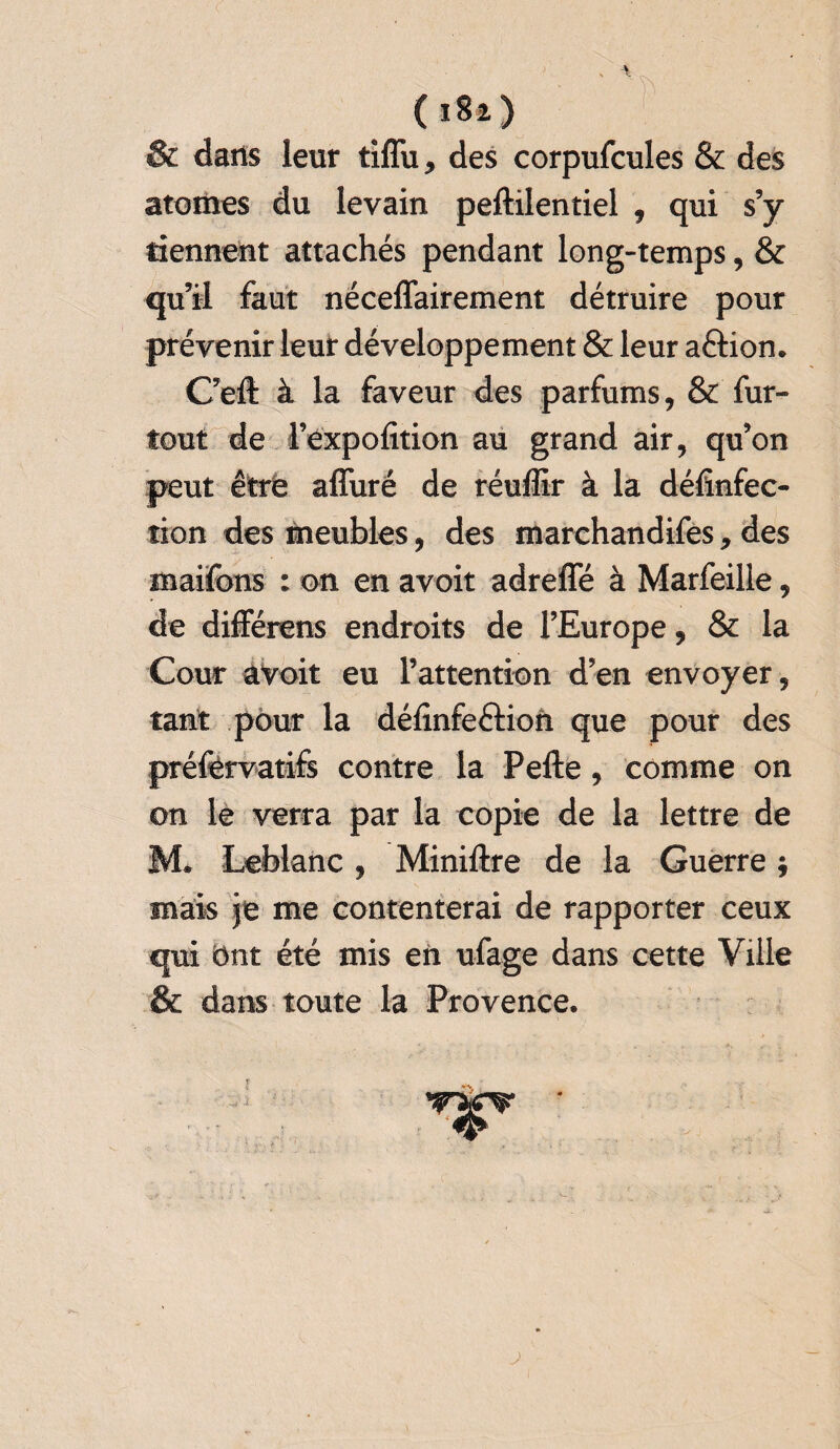 ( ) & dans leur tiffu, des corpufcules & des atomes du levain peftilentiel , qui s’y tiennent attachés pendant long-temps, & qu’il faut nécessairement détruire pour prévenir leur développement & leur aftion. C’eft à la faveur des parfums, & fur- tout de Féxpofition au grand air, qu’on peut être affuré de réuffir à la défînfec- îion des meubles, des marchandifes, des maifons : on en avoit adreffé à Marfeille, de différons endroits de l’Europe, & la Cour avoir eu l’attention d’en envoyer, tant pour la délinfeftion que pour des préfèrvatifs contre la Pefte, comme on on le verra par la copie de la lettre de M. Leblanc, Miniftre de la Guerre ; mais je me contenterai de rapporter ceux qui Ont été mis en ufage dans cette Ville & dans toute la Provence.