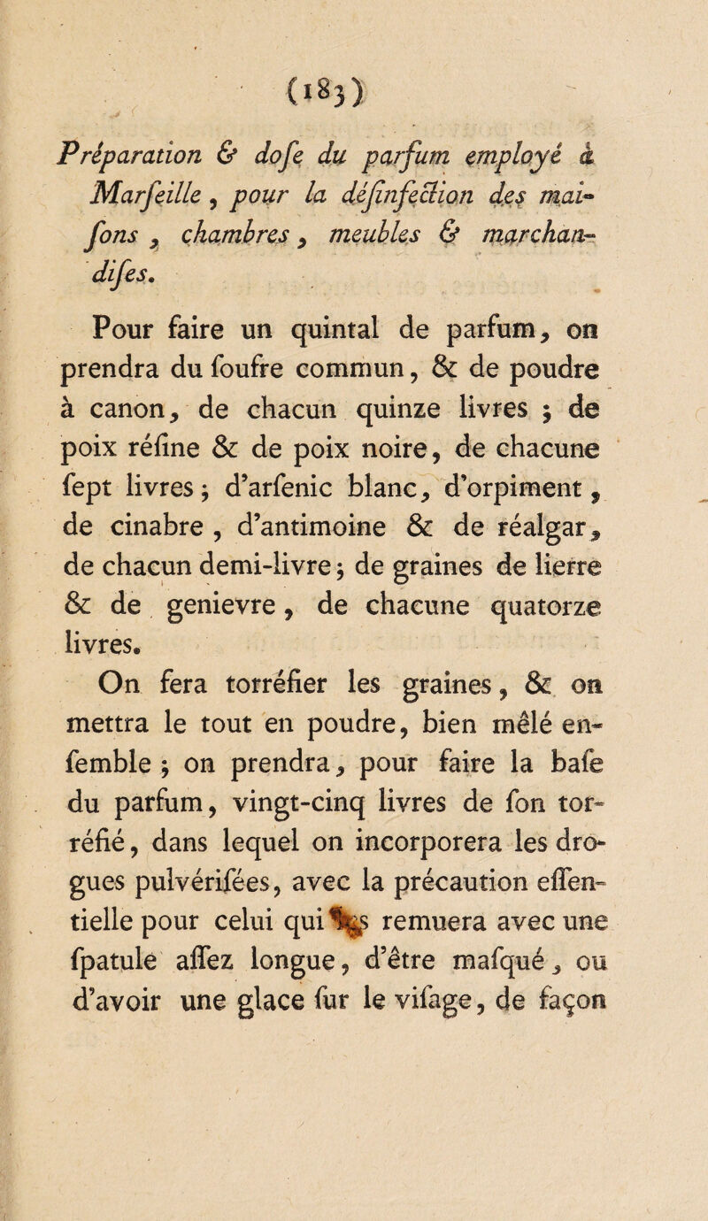 : > S Préparation & dofe du parfum employé à Marfeille , jDtfz/r la défnfeclion des mai- fons , chambres , meubles & marchant Pour faire un quintal de parfum, on prendra du foufre commun, & de poudre à canon, de chacun quinze livres ; de poix réfine & de poix noire, de chacune fept livres; d’arfenic blanc, d’orpiment, de cinabre , d’antimoine & de réalgar , de chacun demi-livre ; de graines de lierre & de genievre, de chacune quatorze livres® On fera torréfier les graines, & on mettra le tout en poudre, bien mêlé en- femble ; on prendra, pour faire la bafe du parfum , vingt-cinq livres de fon tor¬ réfié , dans lequel on incorporera les dro¬ gues pulvérifées, avec la précaution effen- tiellepour celui qui^s remuera avec une fpatule affez longue, d’être mafqué, ou d’avoir une glace fur le vifage, de façon