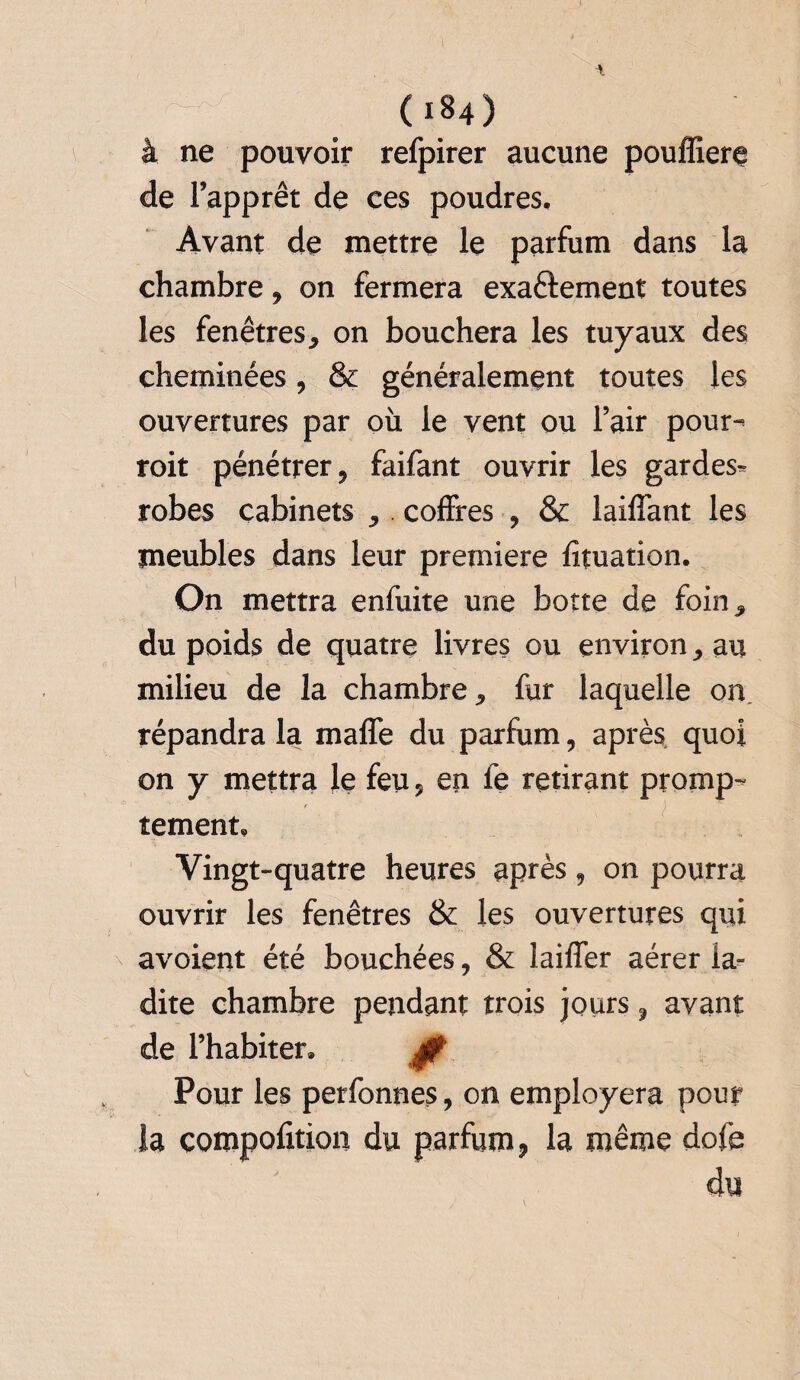 à ne pouvoir refpirer aucune pouffierç de l’apprêt de ces poudres. Avant de mettre le parfum dans la chambre, on fermera exactement toutes les fenêtres, on bouchera les tuyaux des cheminées, & généralement toutes les ouvertures par où le vent ou l’air pour» roit pénétrer, faifant ouvrir les gardes» robes cabinets ,. coffres , & laiffant les meubles dans leur première fituation. On mettra enfuite une botte de foins du poids de quatre livres ou environ * au milieu de la chambre fur laquelle on répandra la maffe du parfum, après quoi on y mettra le feu 5 en le retirant promp¬ tement. Vingt-quatre heures après 9 on pourra ouvrir les fenêtres & les ouvertures qui avoient été bouchées, & laiffer aérer la¬ dite chambre pendant trois jours 9 avant de l’habiter. 0 Pour les perfonnes, on employera pour la çompofition du parfum, la même dofe